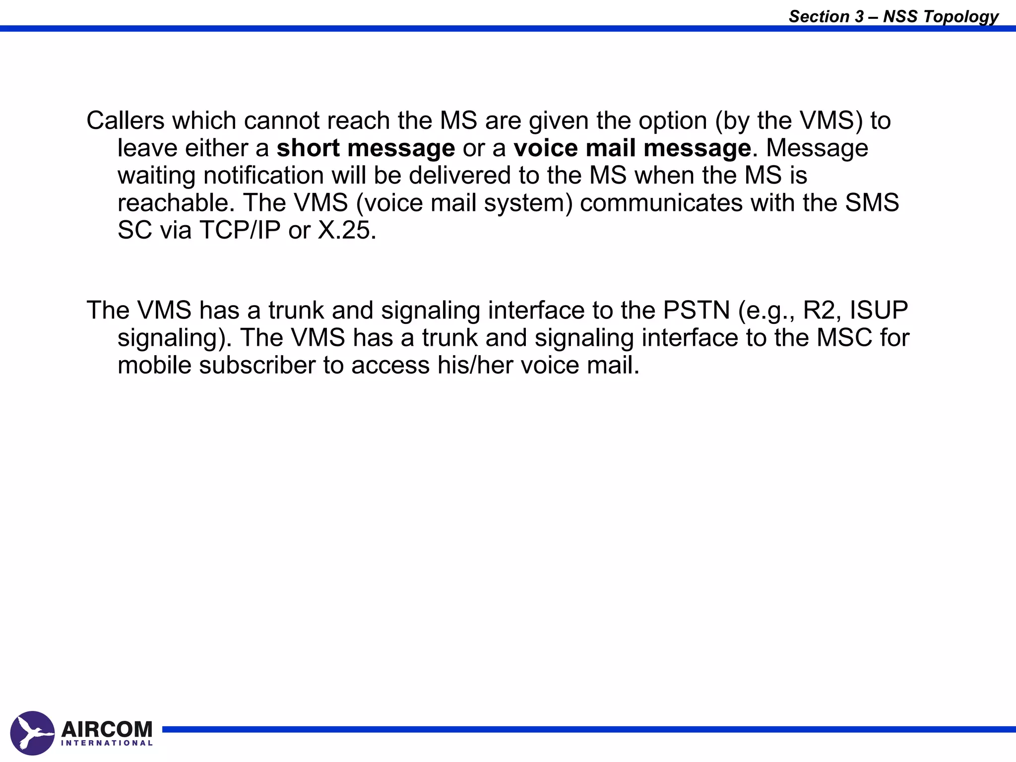 Section 3 – NSS Topology




Callers which cannot reach the MS are given the option (by the VMS) to
  leave either a short message or a voice mail message. Message
  waiting notification will be delivered to the MS when the MS is
  reachable. The VMS (voice mail system) communicates with the SMS
  SC via TCP/IP or X.25.


The VMS has a trunk and signaling interface to the PSTN (e.g., R2, ISUP
  signaling). The VMS has a trunk and signaling interface to the MSC for
  mobile subscriber to access his/her voice mail.
 