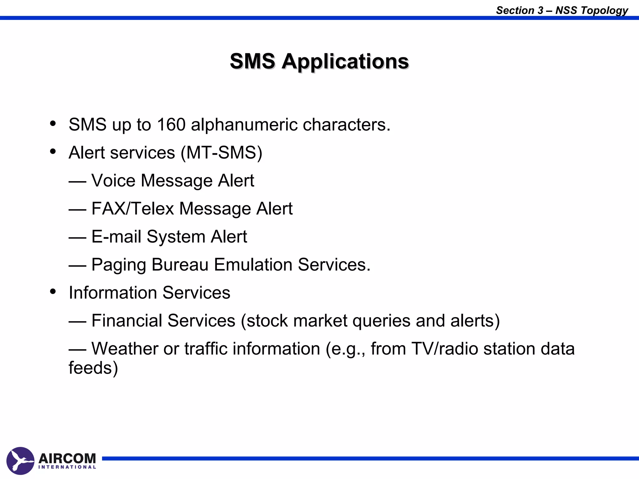 Section 3 – NSS Topology




                      SMS Applications

• SMS up to 160 alphanumeric characters.
• Alert services (MT-SMS)
  — Voice Message Alert
  — FAX/Telex Message Alert
  — E-mail System Alert
  — Paging Bureau Emulation Services.
• Information Services
  — Financial Services (stock market queries and alerts)
  — Weather or traffic information (e.g., from TV/radio station data
  feeds)
 