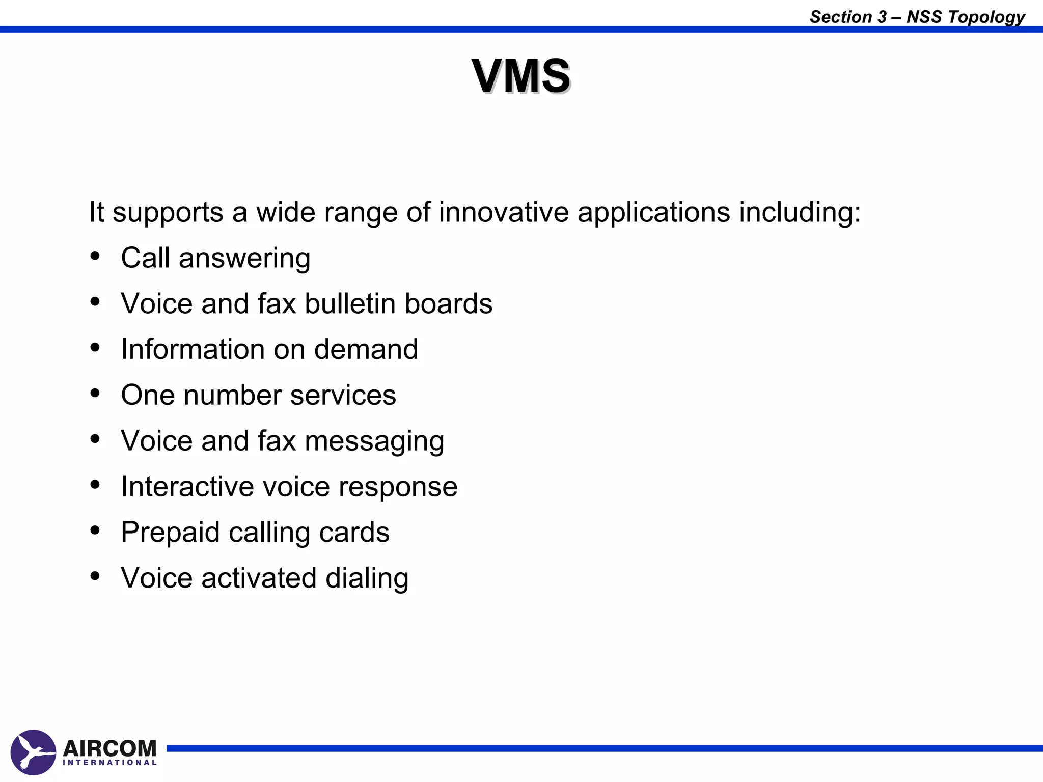Section 3 – NSS Topology


                                 VMS

It supports a wide range of innovative applications including:
•   Call answering
•   Voice and fax bulletin boards
•   Information on demand
•   One number services
•   Voice and fax messaging
•   Interactive voice response
•   Prepaid calling cards
•   Voice activated dialing
 