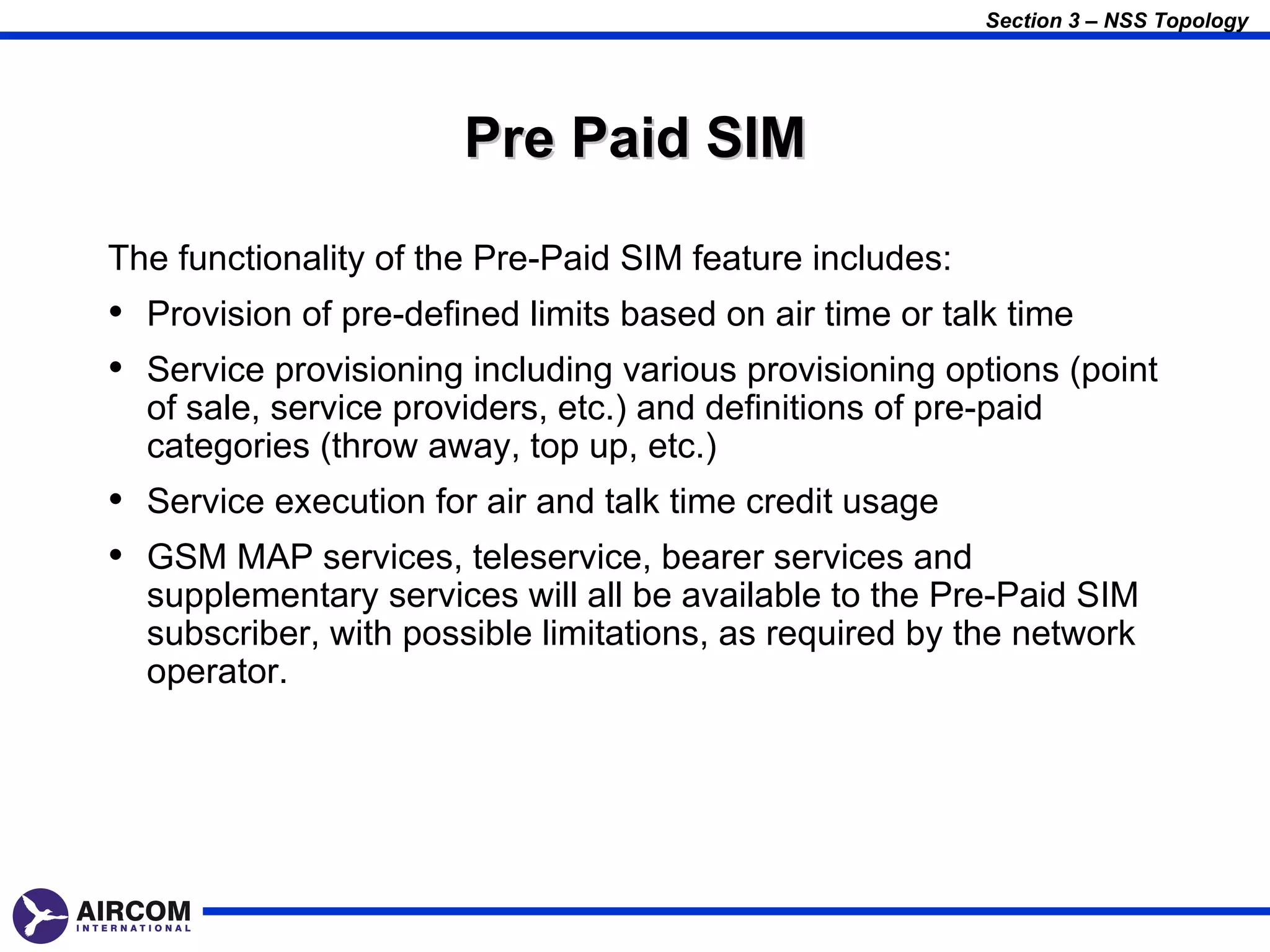 Section 3 – NSS Topology




                       Pre Paid SIM

The functionality of the Pre-Paid SIM feature includes:
• Provision of pre-defined limits based on air time or talk time
• Service provisioning including various provisioning options (point
  of sale, service providers, etc.) and definitions of pre-paid
  categories (throw away, top up, etc.)
• Service execution for air and talk time credit usage
• GSM MAP services, teleservice, bearer services and
  supplementary services will all be available to the Pre-Paid SIM
  subscriber, with possible limitations, as required by the network
  operator.
 