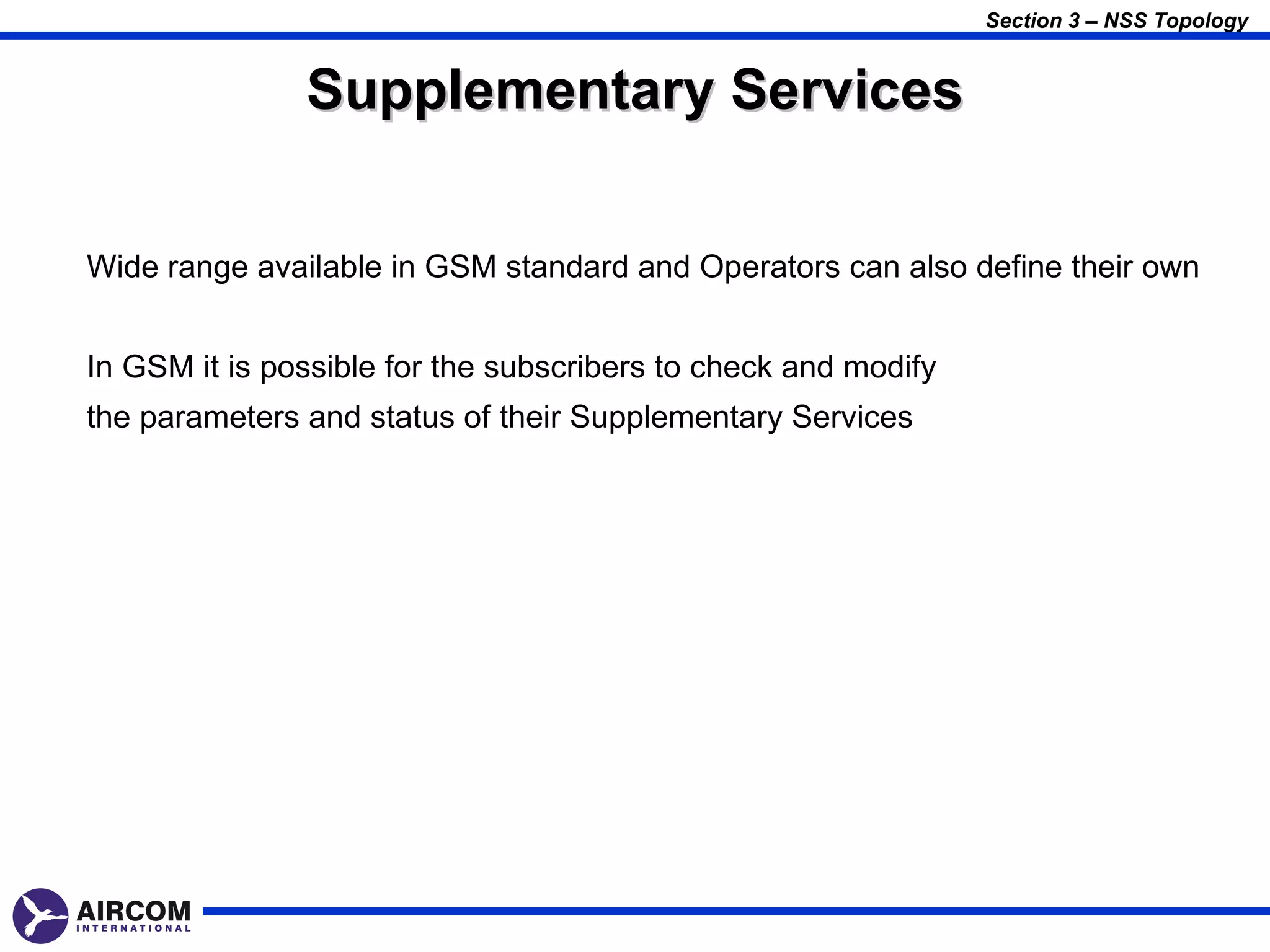 Section 3 – NSS Topology


               Supplementary Services

Wide range available in GSM standard and Operators can also define their own


In GSM it is possible for the subscribers to check and modify
the parameters and status of their Supplementary Services
 