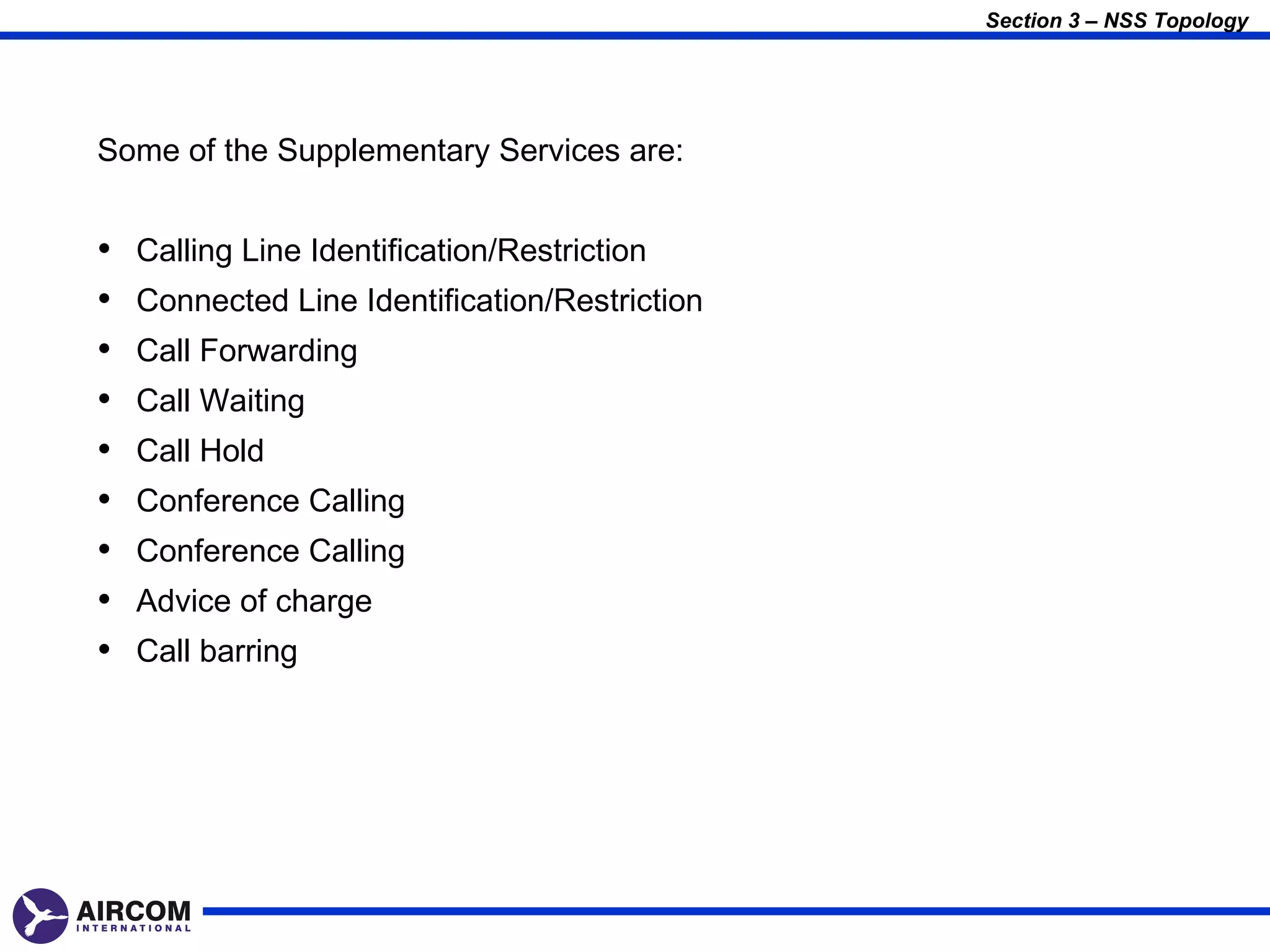 Section 3 – NSS Topology




Some of the Supplementary Services are:


•   Calling Line Identification/Restriction
•   Connected Line Identification/Restriction
•   Call Forwarding
•   Call Waiting
•   Call Hold
•   Conference Calling
•   Conference Calling
•   Advice of charge
•   Call barring
 