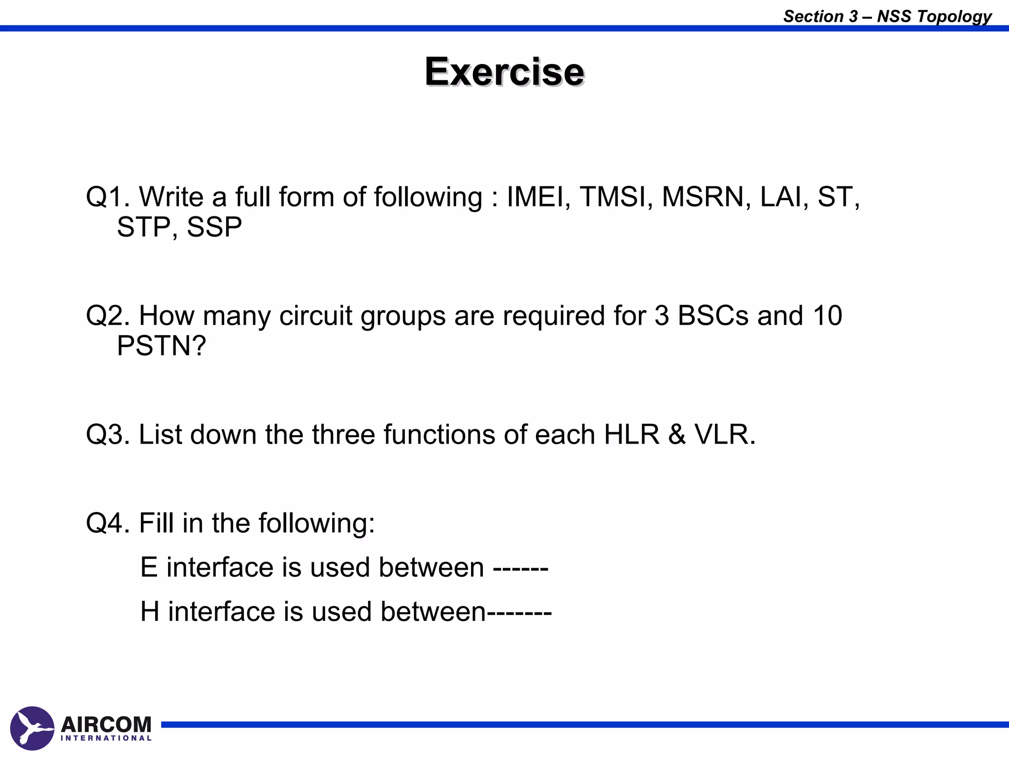 Section 3 – NSS Topology


                             Exercise


Q1. Write a full form of following : IMEI, TMSI, MSRN, LAI, ST,
  STP, SSP


Q2. How many circuit groups are required for 3 BSCs and 10
  PSTN?


Q3. List down the three functions of each HLR & VLR.


Q4. Fill in the following:
    E interface is used between ------
    H interface is used between-------
 
