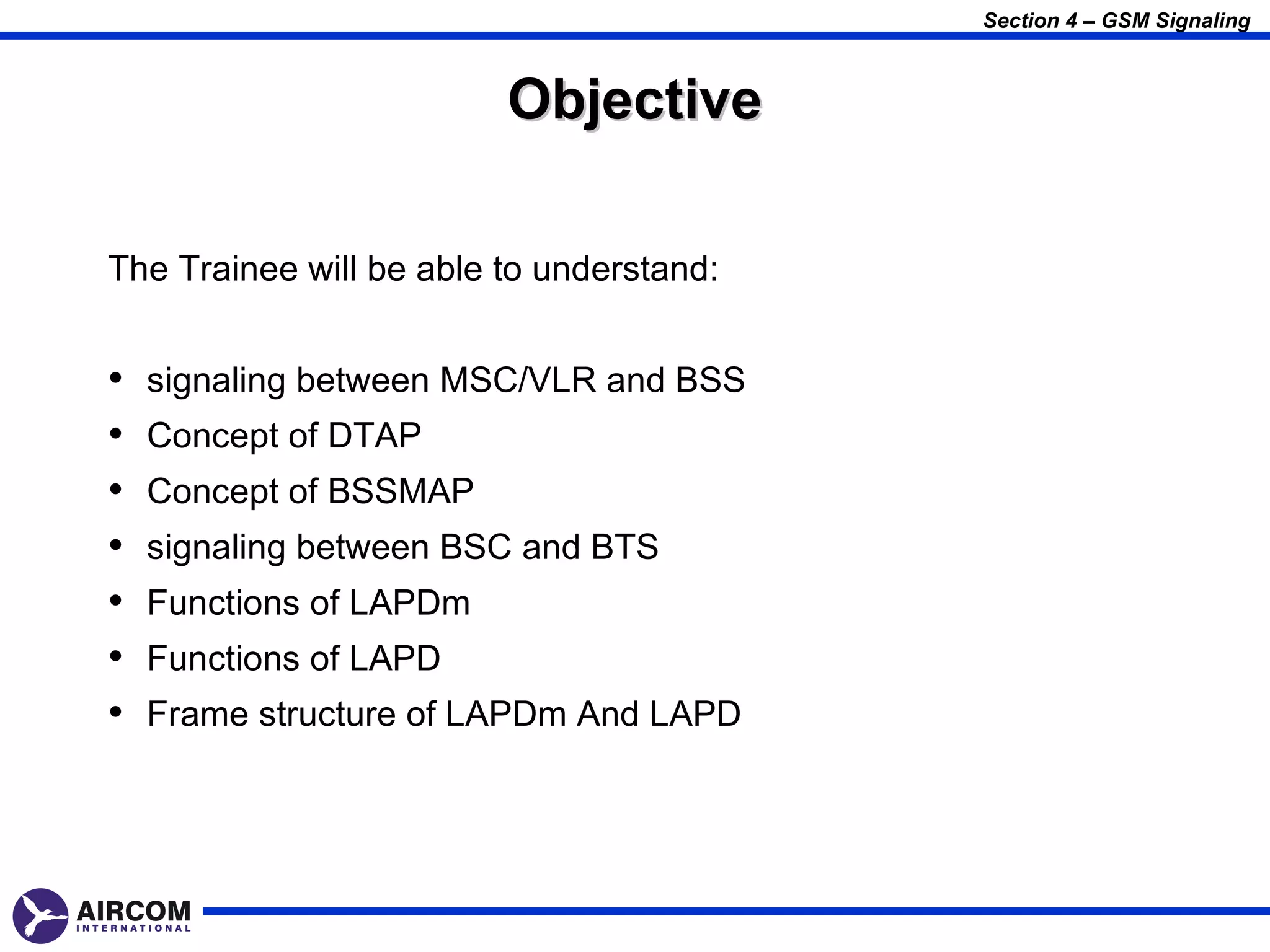 Section 4 – GSM Signaling



                         Objective

The Trainee will be able to understand:


•   signaling between MSC/VLR and BSS
•   Concept of DTAP
•   Concept of BSSMAP
•   signaling between BSC and BTS
•   Functions of LAPDm
•   Functions of LAPD
•   Frame structure of LAPDm And LAPD
 
