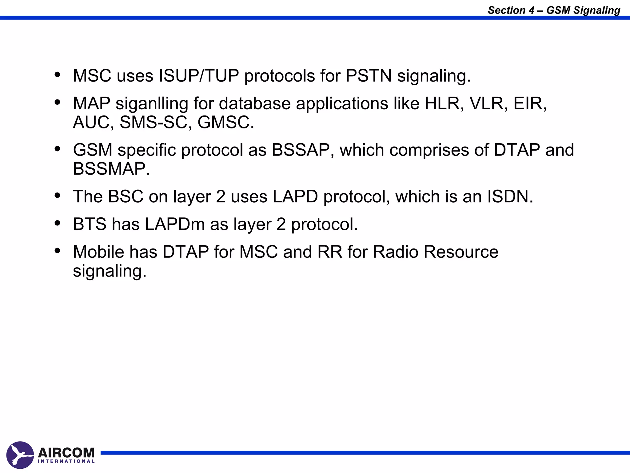 Section 4 – GSM Signaling




• MSC uses ISUP/TUP protocols for PSTN signaling.
• MAP siganlling for database applications like HLR, VLR, EIR,
  AUC, SMS-SC, GMSC.
• GSM specific protocol as BSSAP, which comprises of DTAP and
  BSSMAP.
• The BSC on layer 2 uses LAPD protocol, which is an ISDN.
• BTS has LAPDm as layer 2 protocol.
• Mobile has DTAP for MSC and RR for Radio Resource
  signaling.
 