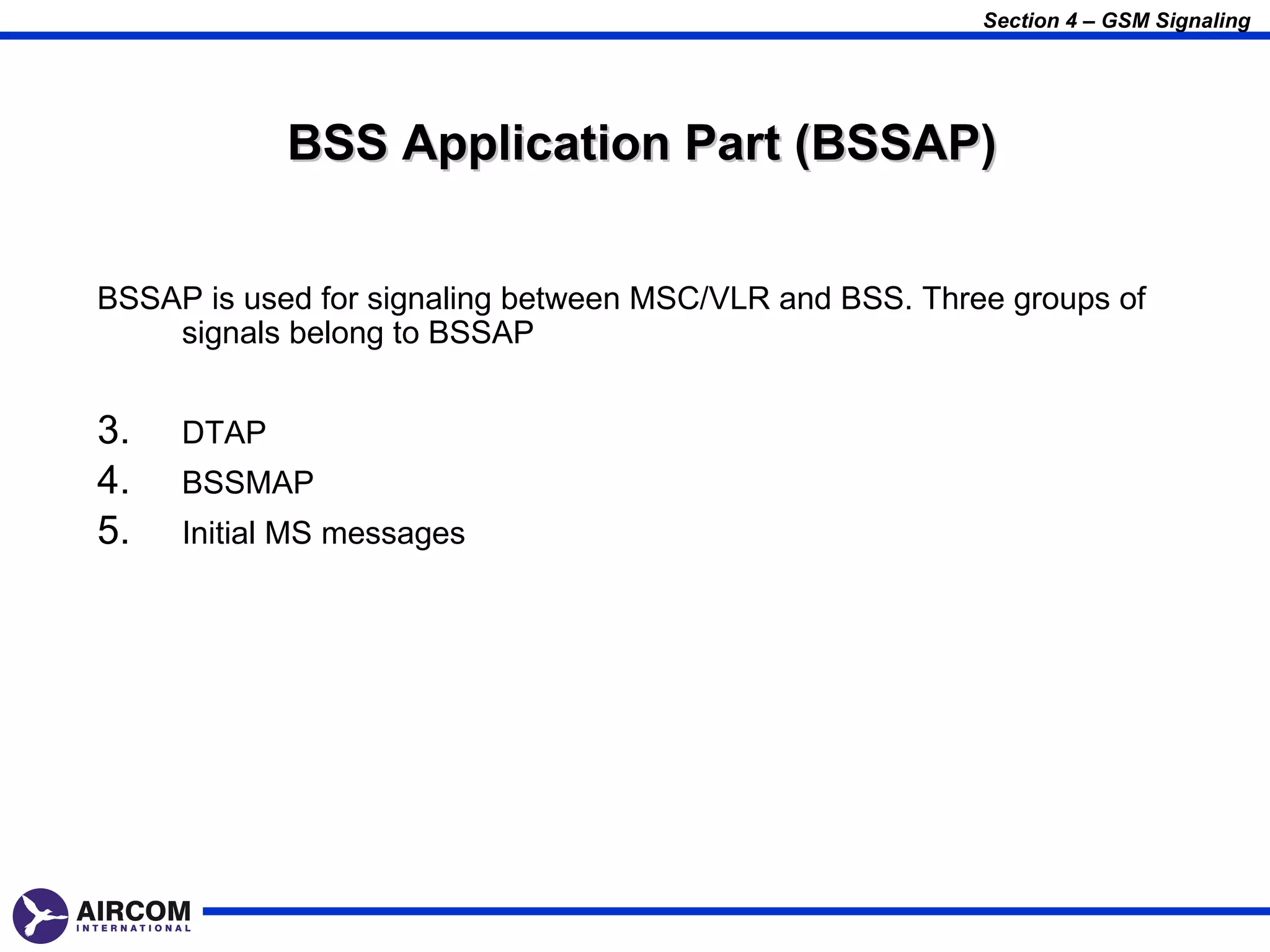 Section 4 – GSM Signaling




            BSS Application Part (BSSAP)


BSSAP is used for signaling between MSC/VLR and BSS. Three groups of
    signals belong to BSSAP


3.   DTAP
4.   BSSMAP
5.   Initial MS messages
 