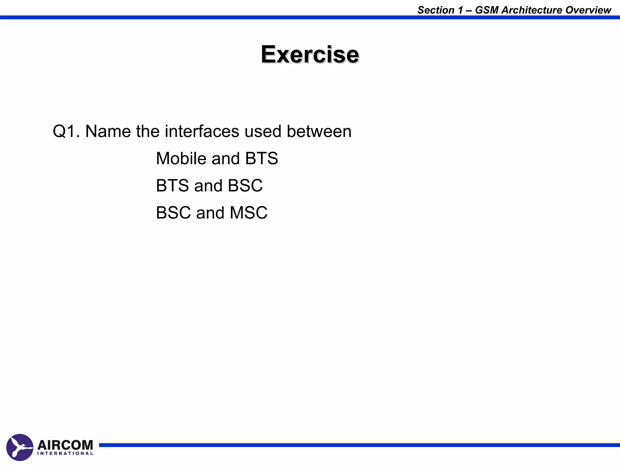 Section 1 – GSM Architecture Overview



                        Exercise


Q1. Name the interfaces used between
            Mobile and BTS
            BTS and BSC
            BSC and MSC
 