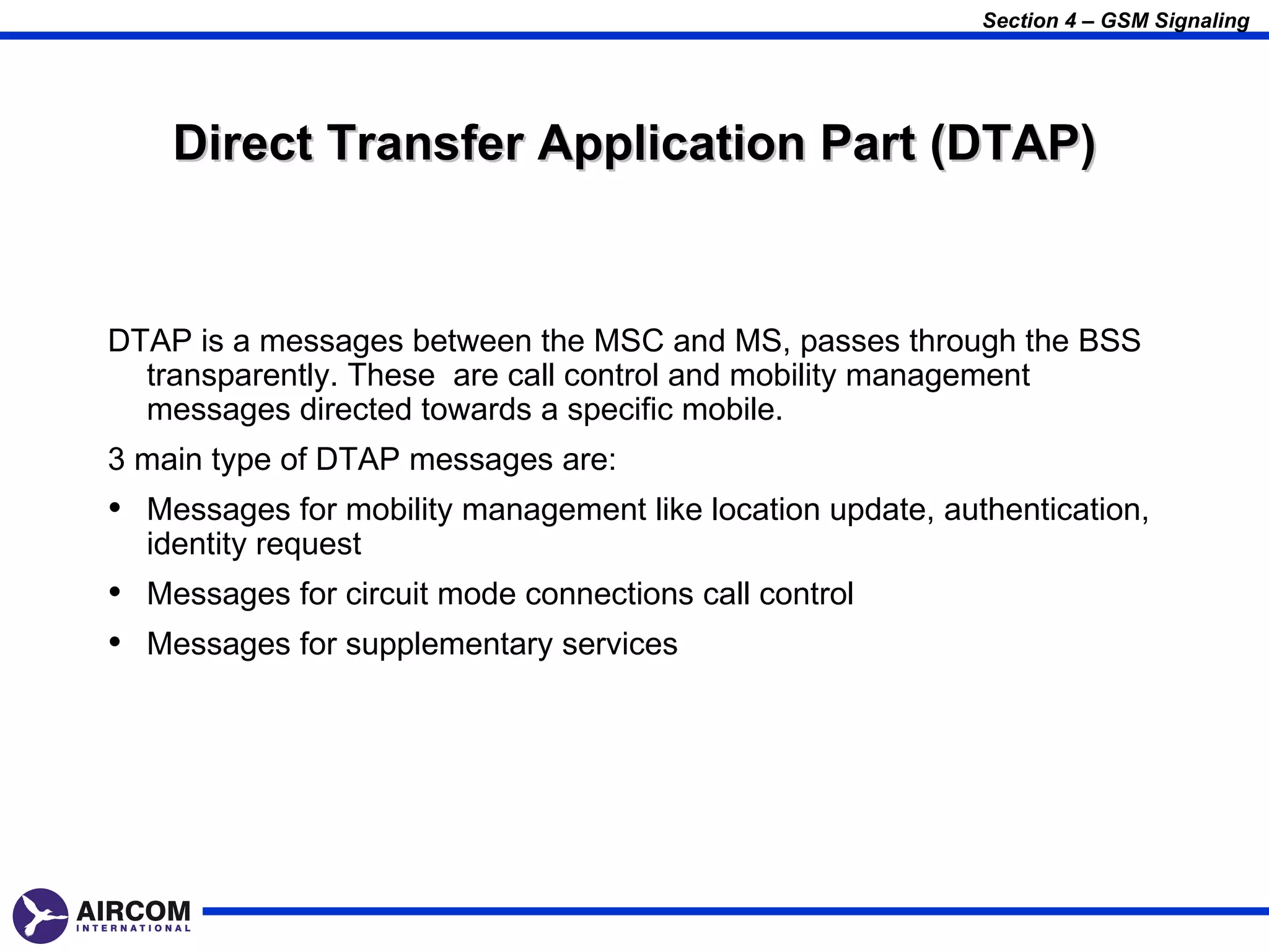 Section 4 – GSM Signaling




    Direct Transfer Application Part (DTAP)


DTAP is a messages between the MSC and MS, passes through the BSS
  transparently. These are call control and mobility management
  messages directed towards a specific mobile.
3 main type of DTAP messages are:
• Messages for mobility management like location update, authentication,
  identity request
• Messages for circuit mode connections call control
• Messages for supplementary services
 