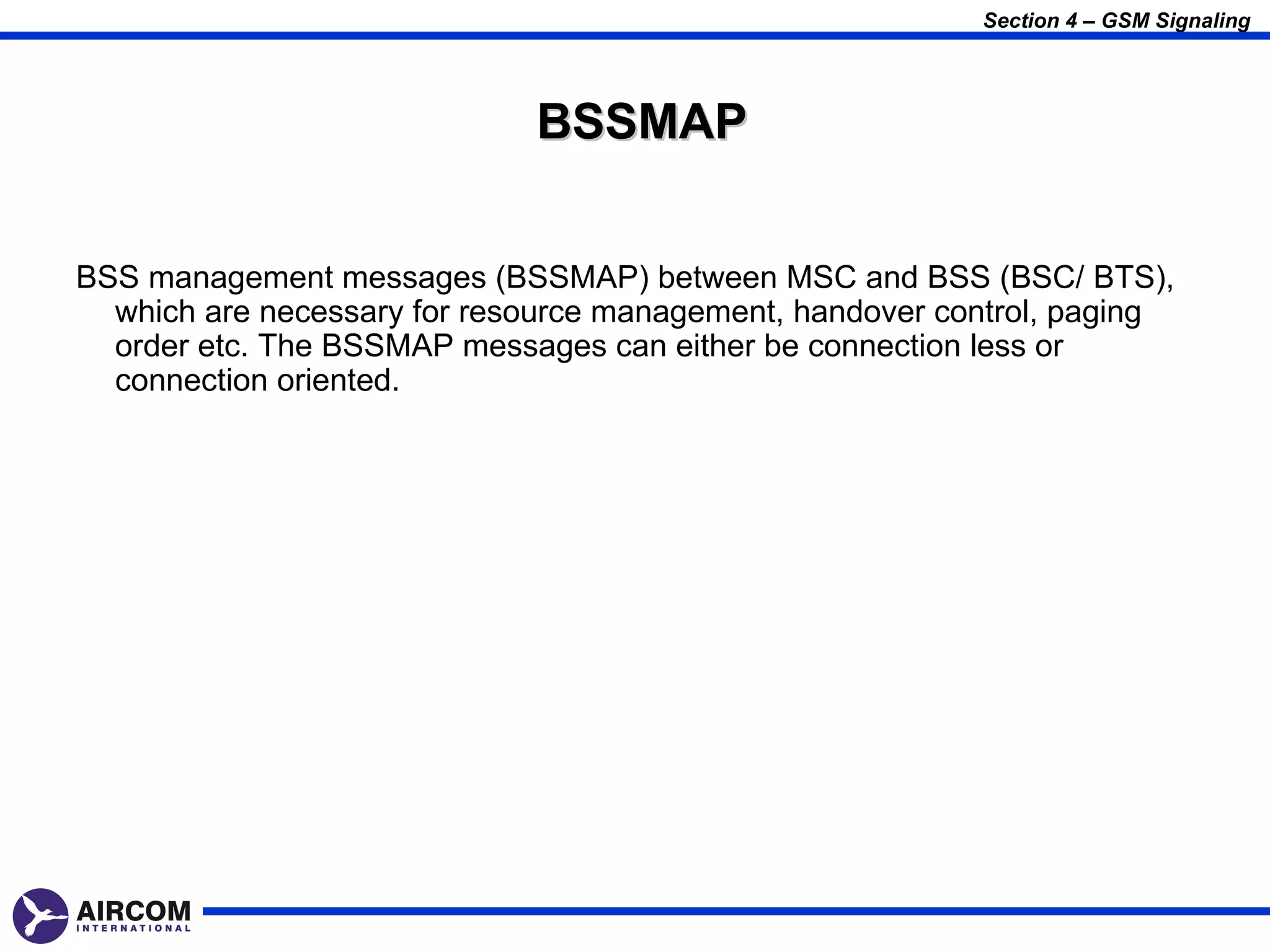 Section 4 – GSM Signaling




                             BSSMAP


BSS management messages (BSSMAP) between MSC and BSS (BSC/ BTS),
  which are necessary for resource management, handover control, paging
  order etc. The BSSMAP messages can either be connection less or
  connection oriented.
 