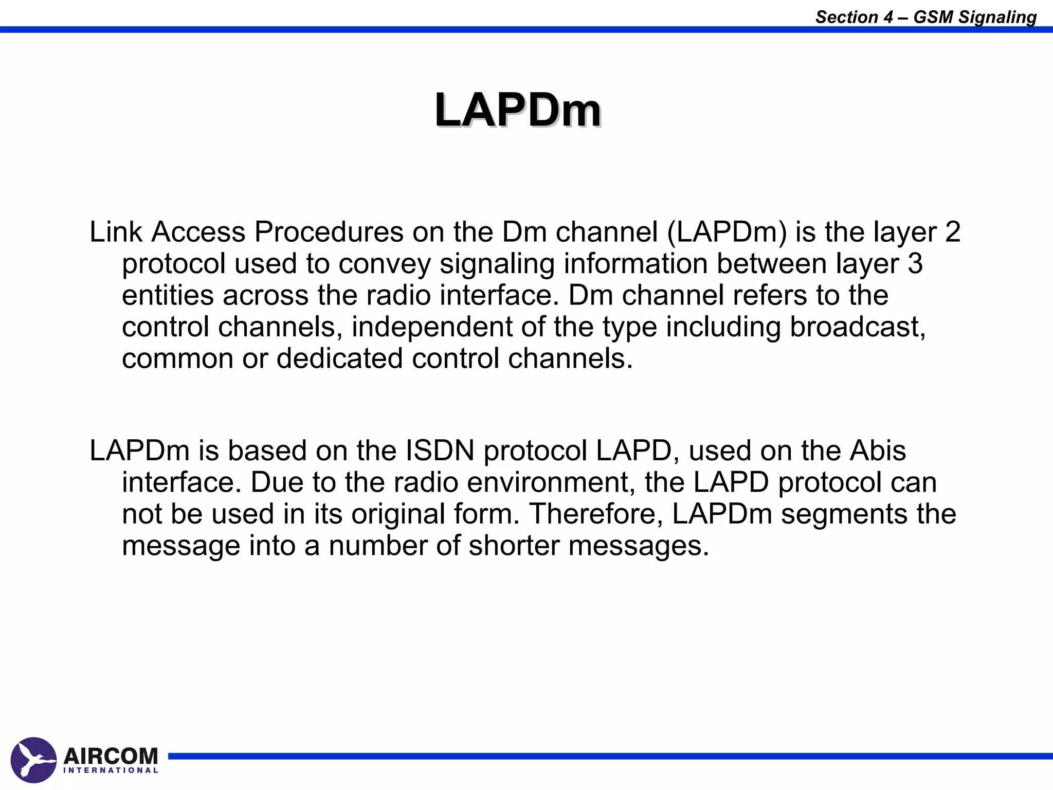 Section 4 – GSM Signaling




                         LAPDm

Link Access Procedures on the Dm channel (LAPDm) is the layer 2
   protocol used to convey signaling information between layer 3
   entities across the radio interface. Dm channel refers to the
   control channels, independent of the type including broadcast,
   common or dedicated control channels.


LAPDm is based on the ISDN protocol LAPD, used on the Abis
  interface. Due to the radio environment, the LAPD protocol can
  not be used in its original form. Therefore, LAPDm segments the
  message into a number of shorter messages.
 