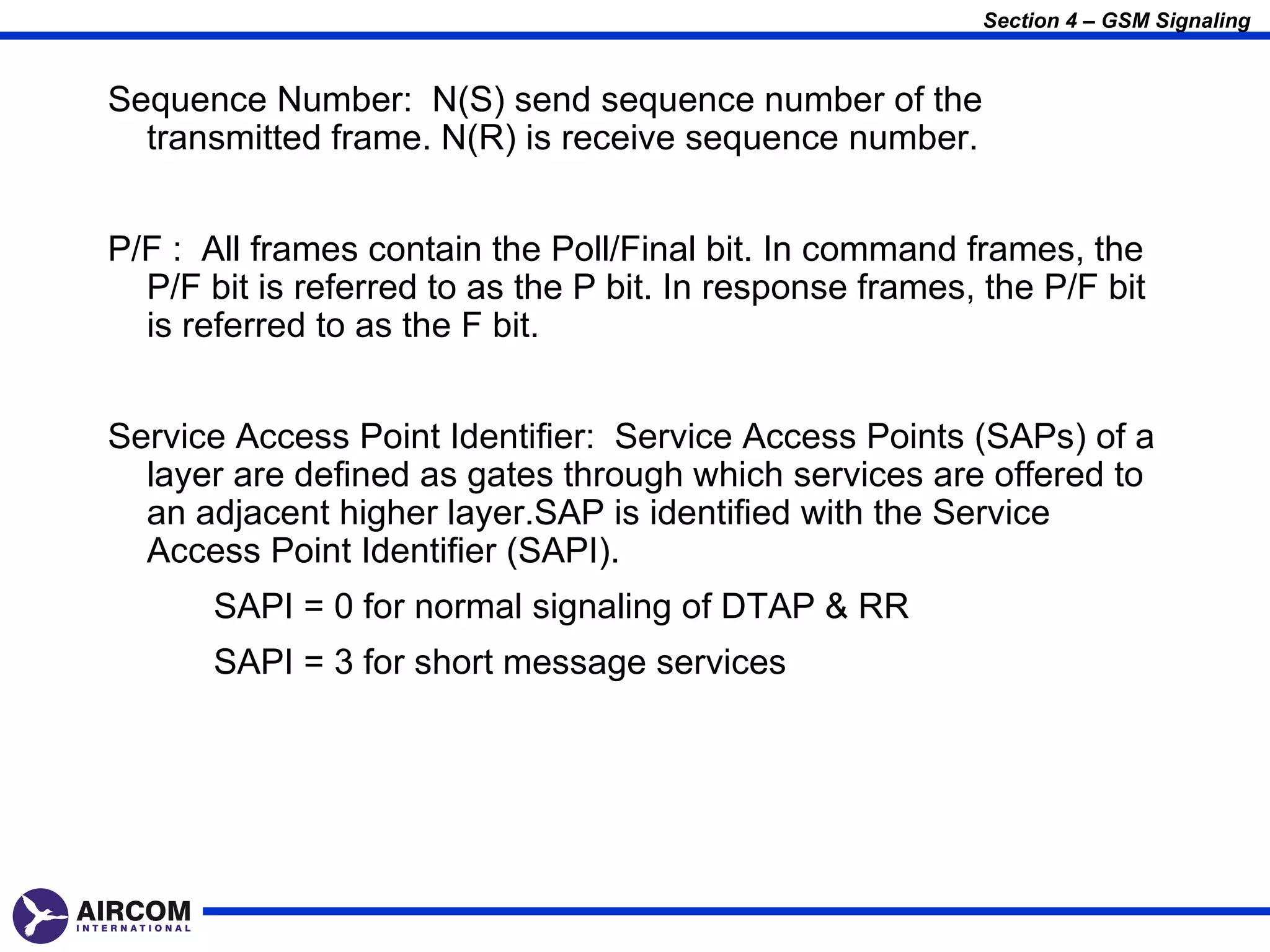 Section 4 – GSM Signaling


Sequence Number: N(S) send sequence number of the
  transmitted frame. N(R) is receive sequence number.


P/F : All frames contain the Poll/Final bit. In command frames, the
  P/F bit is referred to as the P bit. In response frames, the P/F bit
  is referred to as the F bit.


Service Access Point Identifier: Service Access Points (SAPs) of a
  layer are defined as gates through which services are offered to
  an adjacent higher layer.SAP is identified with the Service
  Access Point Identifier (SAPI).
       SAPI = 0 for normal signaling of DTAP & RR
       SAPI = 3 for short message services
 