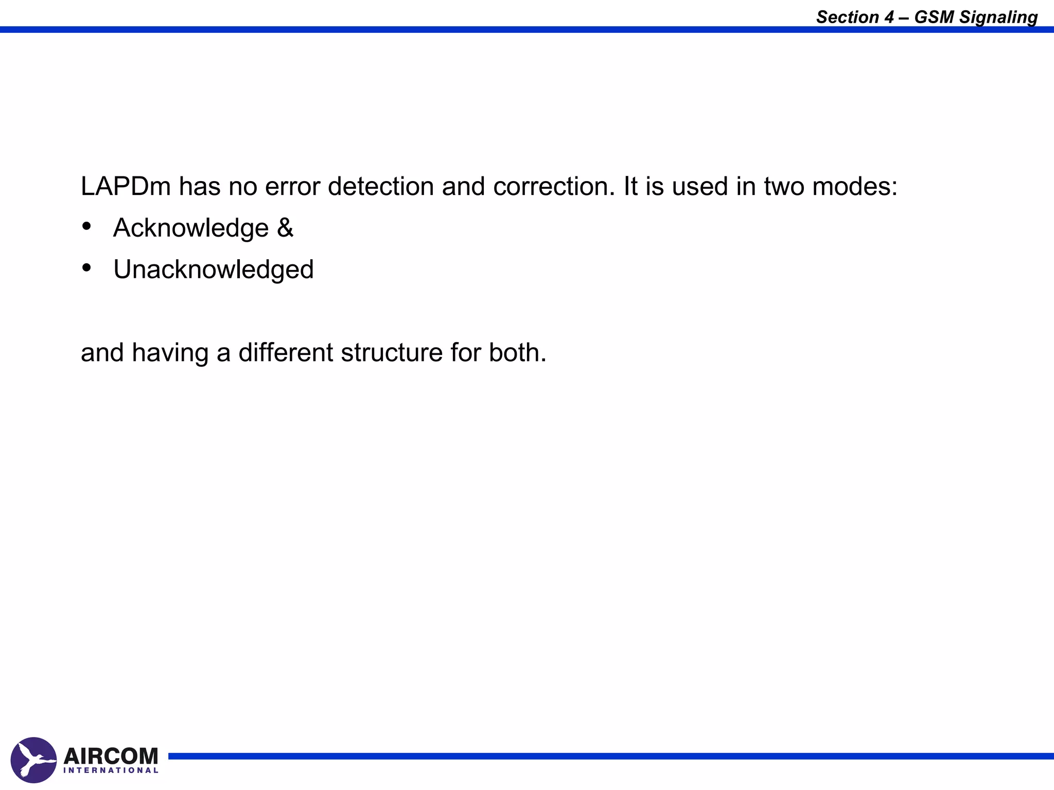 Section 4 – GSM Signaling




LAPDm has no error detection and correction. It is used in two modes:
• Acknowledge &
• Unacknowledged

and having a different structure for both.
 