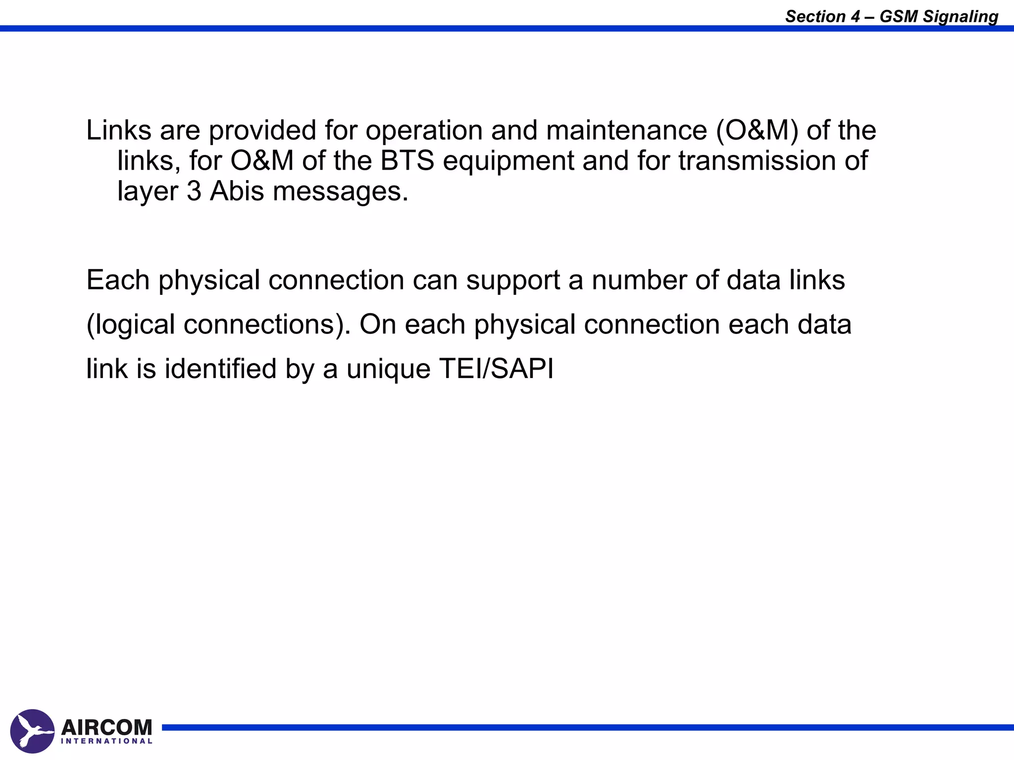 Section 4 – GSM Signaling




Links are provided for operation and maintenance (O&M) of the
   links, for O&M of the BTS equipment and for transmission of
   layer 3 Abis messages.


Each physical connection can support a number of data links
(logical connections). On each physical connection each data
link is identified by a unique TEI/SAPI
 
