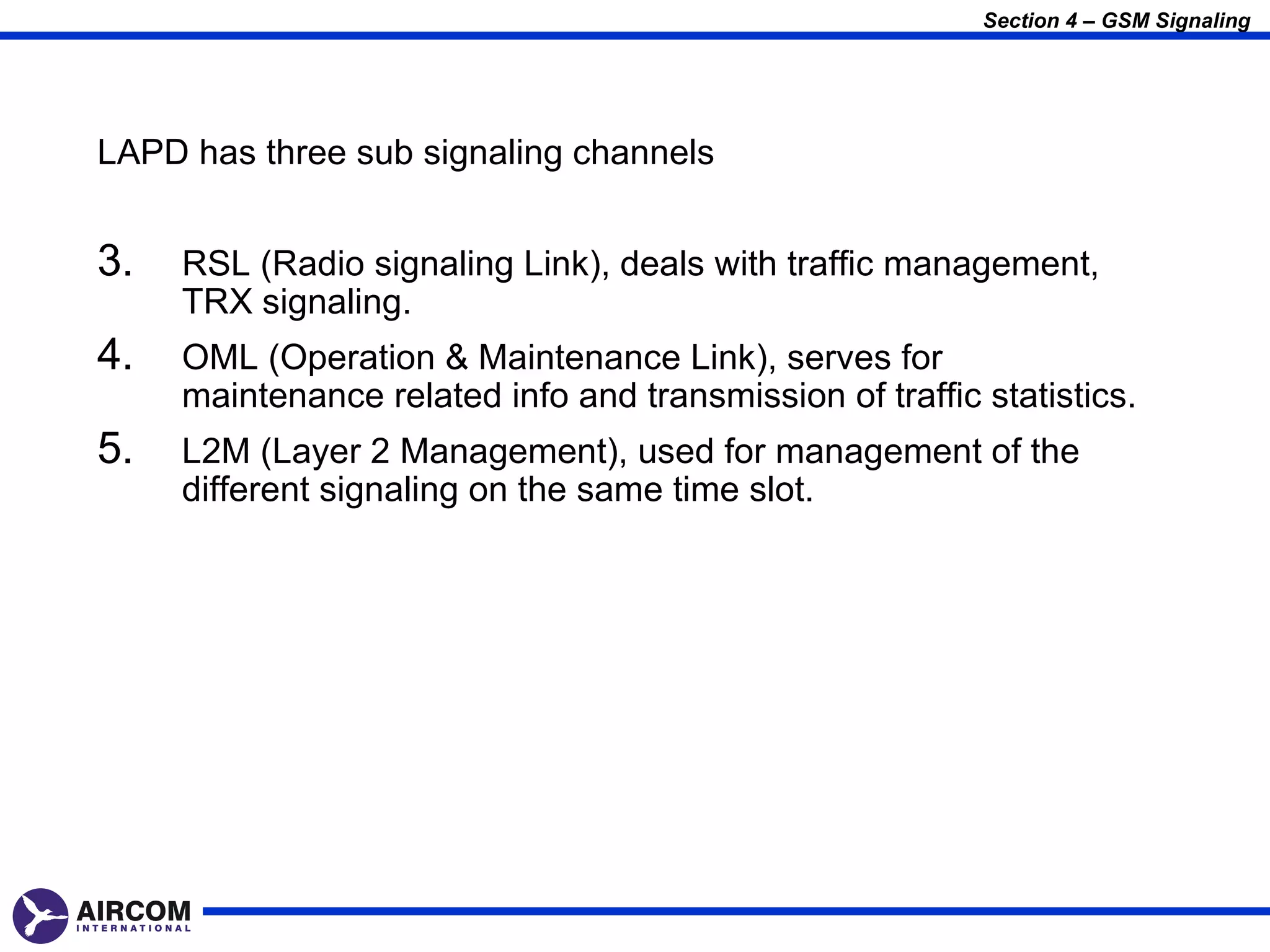 Section 4 – GSM Signaling




LAPD has three sub signaling channels


3.   RSL (Radio signaling Link), deals with traffic management,
     TRX signaling.
4.   OML (Operation & Maintenance Link), serves for
     maintenance related info and transmission of traffic statistics.
5.   L2M (Layer 2 Management), used for management of the
     different signaling on the same time slot.
 