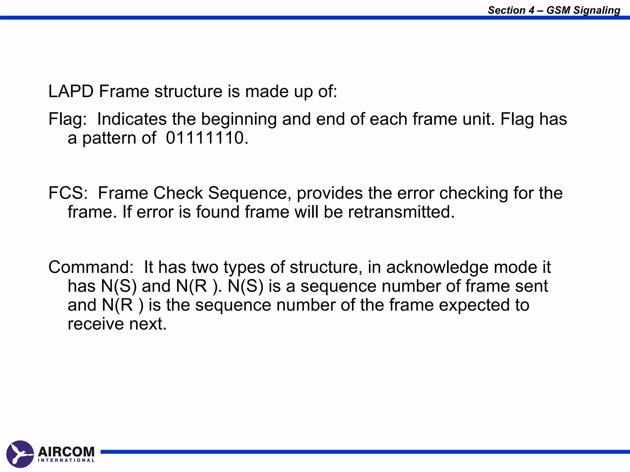 Section 4 – GSM Signaling




LAPD Frame structure is made up of:
Flag: Indicates the beginning and end of each frame unit. Flag has
  a pattern of 01111110.


FCS: Frame Check Sequence, provides the error checking for the
  frame. If error is found frame will be retransmitted.


Command: It has two types of structure, in acknowledge mode it
  has N(S) and N(R ). N(S) is a sequence number of frame sent
  and N(R ) is the sequence number of the frame expected to
  receive next.
 