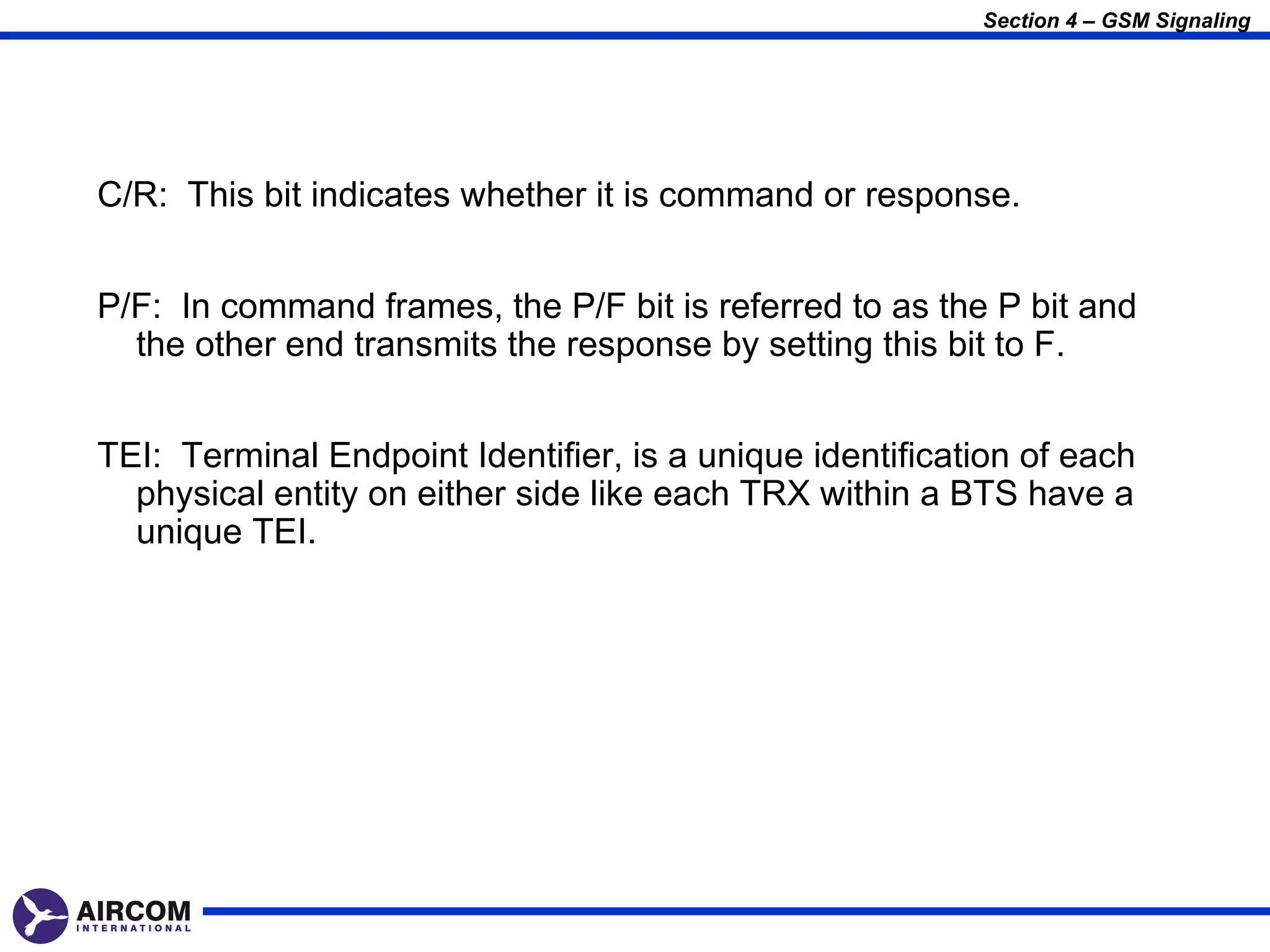 Section 4 – GSM Signaling




C/R: This bit indicates whether it is command or response.


P/F: In command frames, the P/F bit is referred to as the P bit and
  the other end transmits the response by setting this bit to F.


TEI: Terminal Endpoint Identifier, is a unique identification of each
  physical entity on either side like each TRX within a BTS have a
  unique TEI.
 