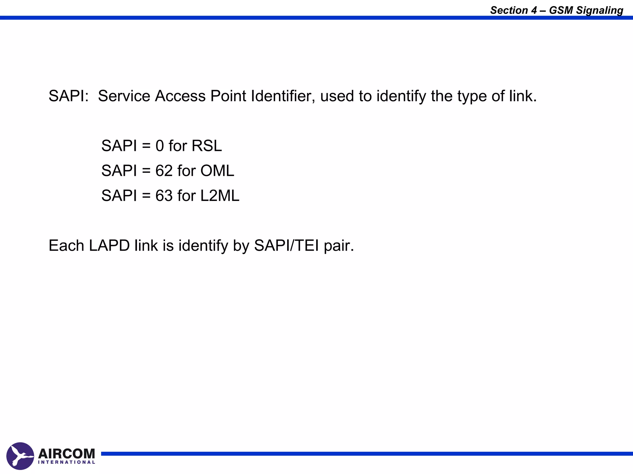 Section 4 – GSM Signaling




SAPI: Service Access Point Identifier, used to identify the type of link.


       SAPI = 0 for RSL
       SAPI = 62 for OML
       SAPI = 63 for L2ML


Each LAPD link is identify by SAPI/TEI pair.
 