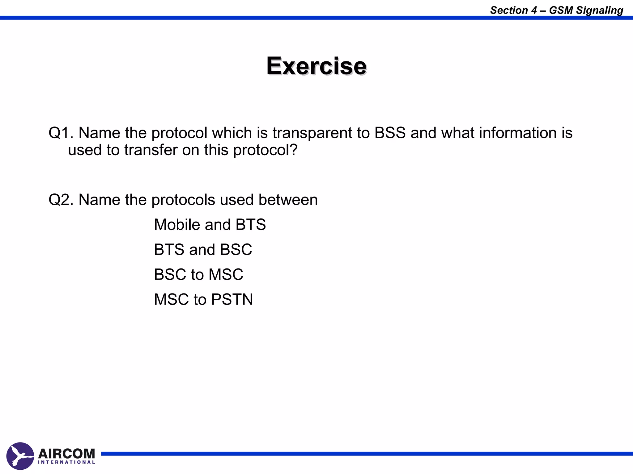 Section 4 – GSM Signaling




                              Exercise

Q1. Name the protocol which is transparent to BSS and what information is
  used to transfer on this protocol?


Q2. Name the protocols used between
              Mobile and BTS
              BTS and BSC
              BSC to MSC
              MSC to PSTN
 