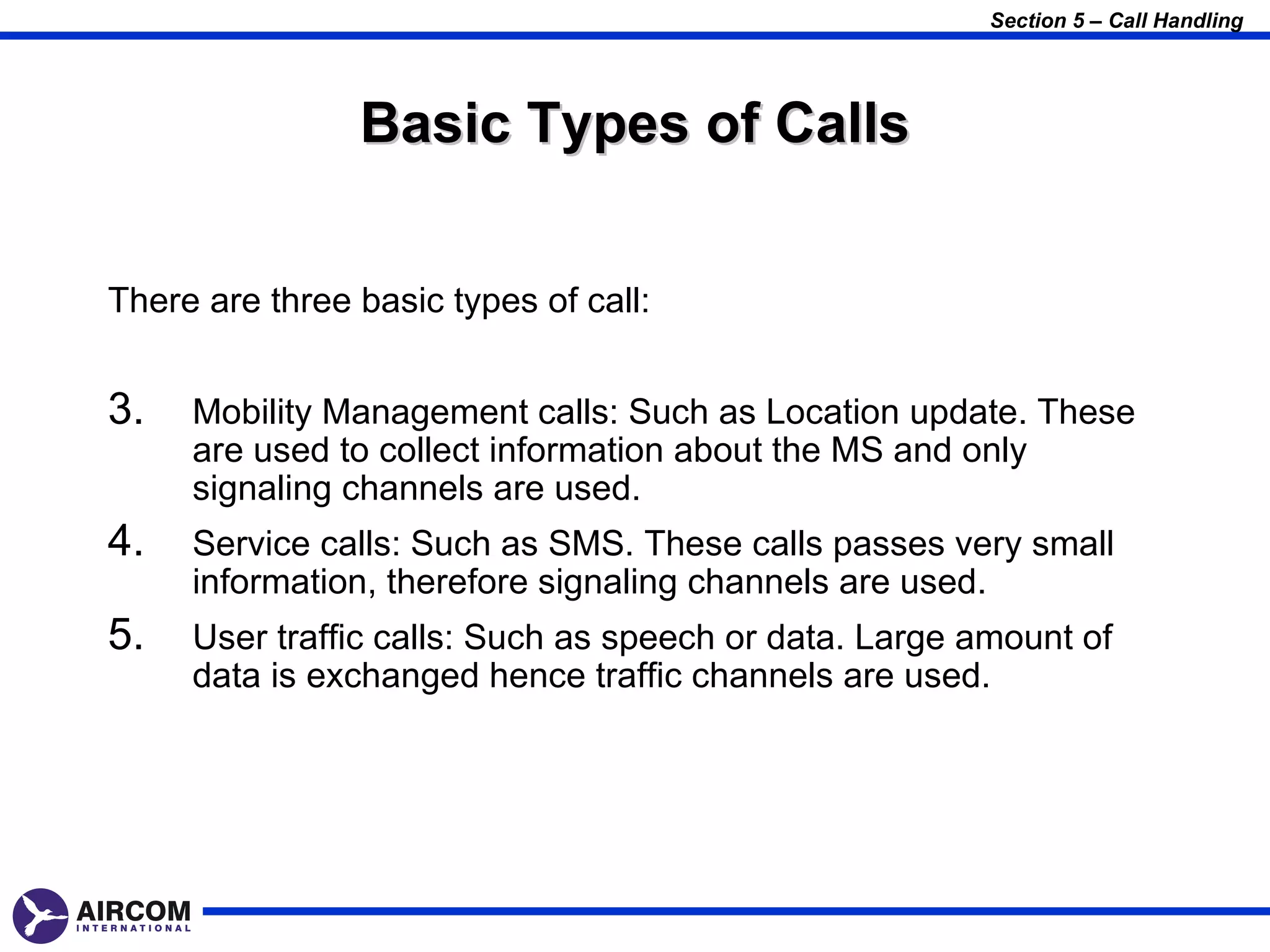 Section 5 – Call Handling




                Basic Types of Calls


There are three basic types of call:


3.   Mobility Management calls: Such as Location update. These
     are used to collect information about the MS and only
     signaling channels are used.
4.   Service calls: Such as SMS. These calls passes very small
     information, therefore signaling channels are used.
5.   User traffic calls: Such as speech or data. Large amount of
     data is exchanged hence traffic channels are used.
 