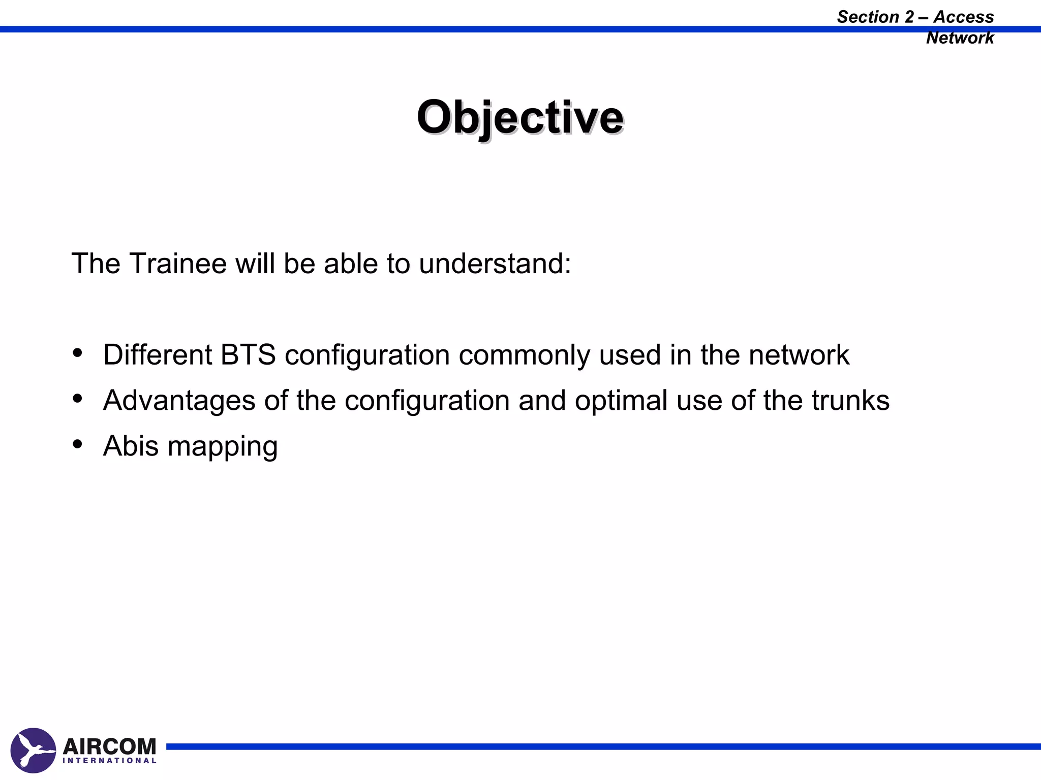 Section 2 – Access
                                                                     Network




                          Objective


The Trainee will be able to understand:


• Different BTS configuration commonly used in the network
• Advantages of the configuration and optimal use of the trunks
• Abis mapping
 