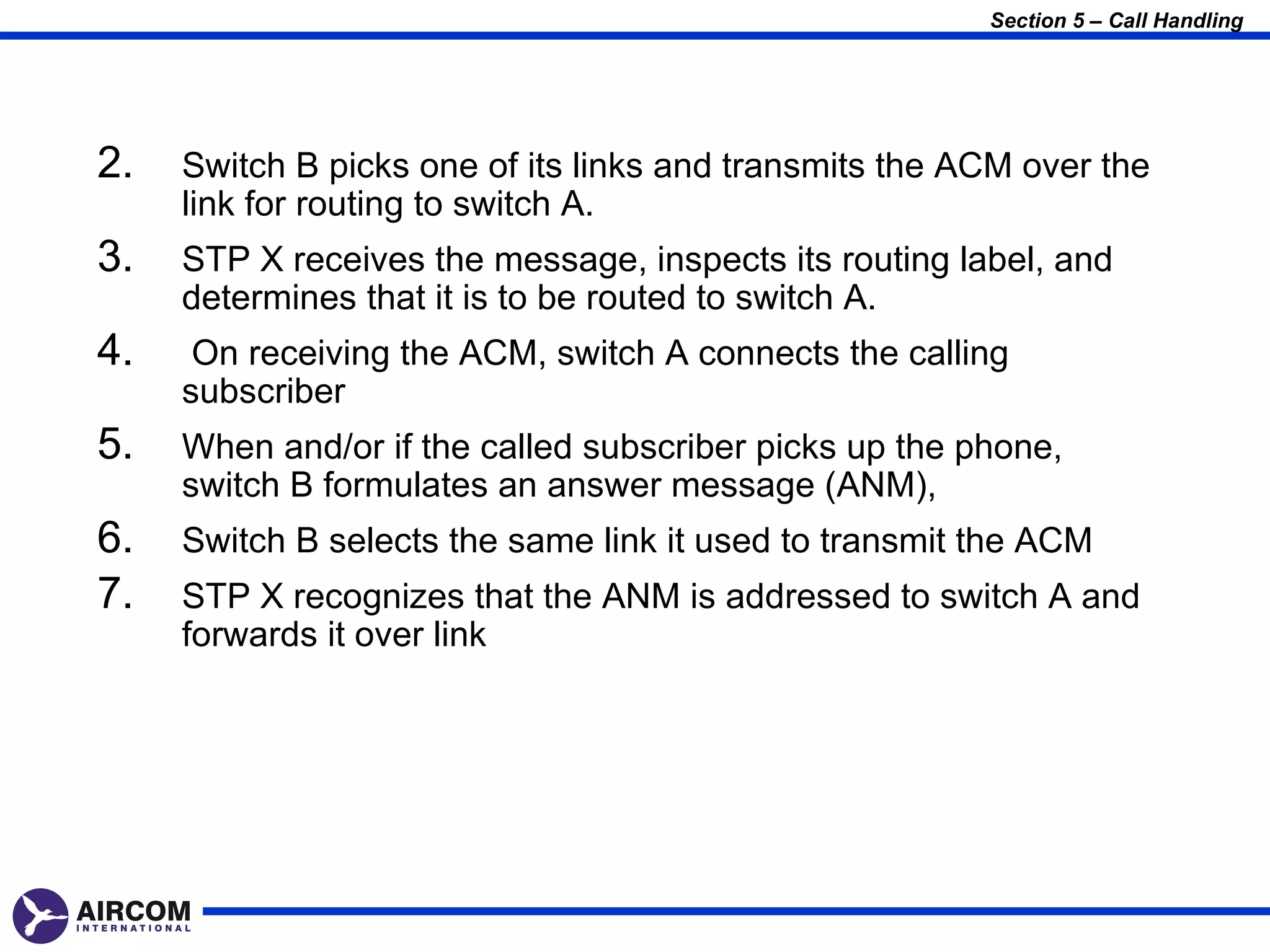 Section 5 – Call Handling




2.   Switch B picks one of its links and transmits the ACM over the
     link for routing to switch A.
3.   STP X receives the message, inspects its routing label, and
     determines that it is to be routed to switch A.
4.    On receiving the ACM, switch A connects the calling
     subscriber
5.   When and/or if the called subscriber picks up the phone,
     switch B formulates an answer message (ANM),
6.   Switch B selects the same link it used to transmit the ACM
7.   STP X recognizes that the ANM is addressed to switch A and
     forwards it over link
 