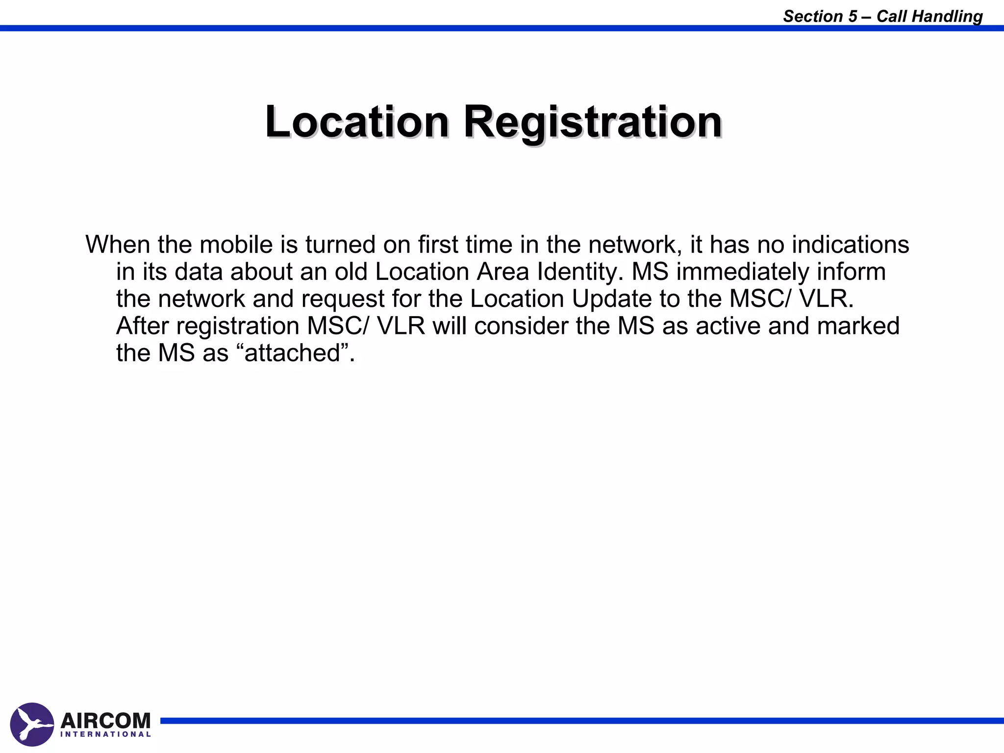 Section 5 – Call Handling




                Location Registration

When the mobile is turned on first time in the network, it has no indications
  in its data about an old Location Area Identity. MS immediately inform
  the network and request for the Location Update to the MSC/ VLR.
  After registration MSC/ VLR will consider the MS as active and marked
  the MS as “attached”.
 