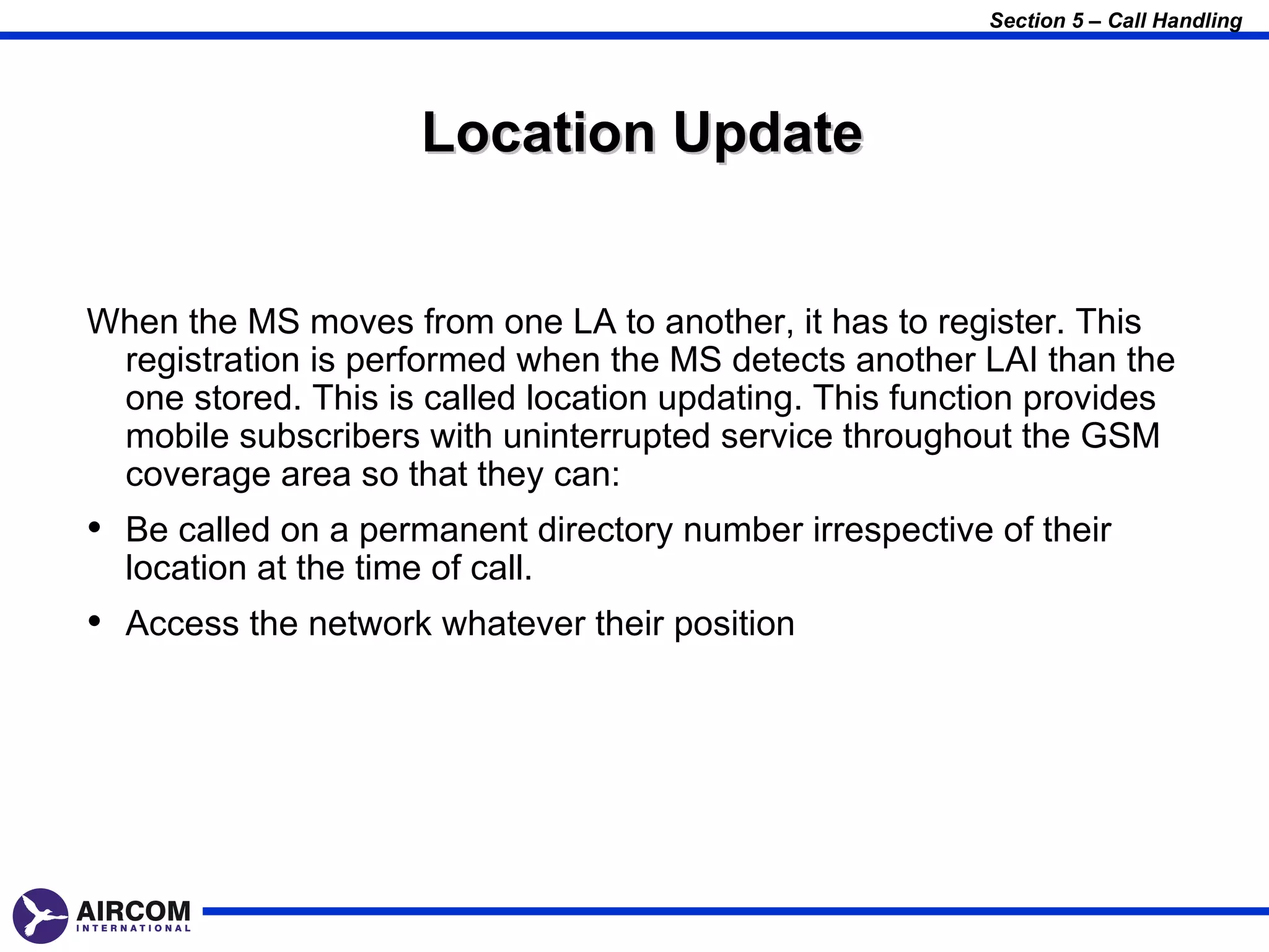 Section 5 – Call Handling




                       Location Update


When the MS moves from one LA to another, it has to register. This
 registration is performed when the MS detects another LAI than the
 one stored. This is called location updating. This function provides
 mobile subscribers with uninterrupted service throughout the GSM
 coverage area so that they can:
• Be called on a permanent directory number irrespective of their
  location at the time of call.
• Access the network whatever their position
 