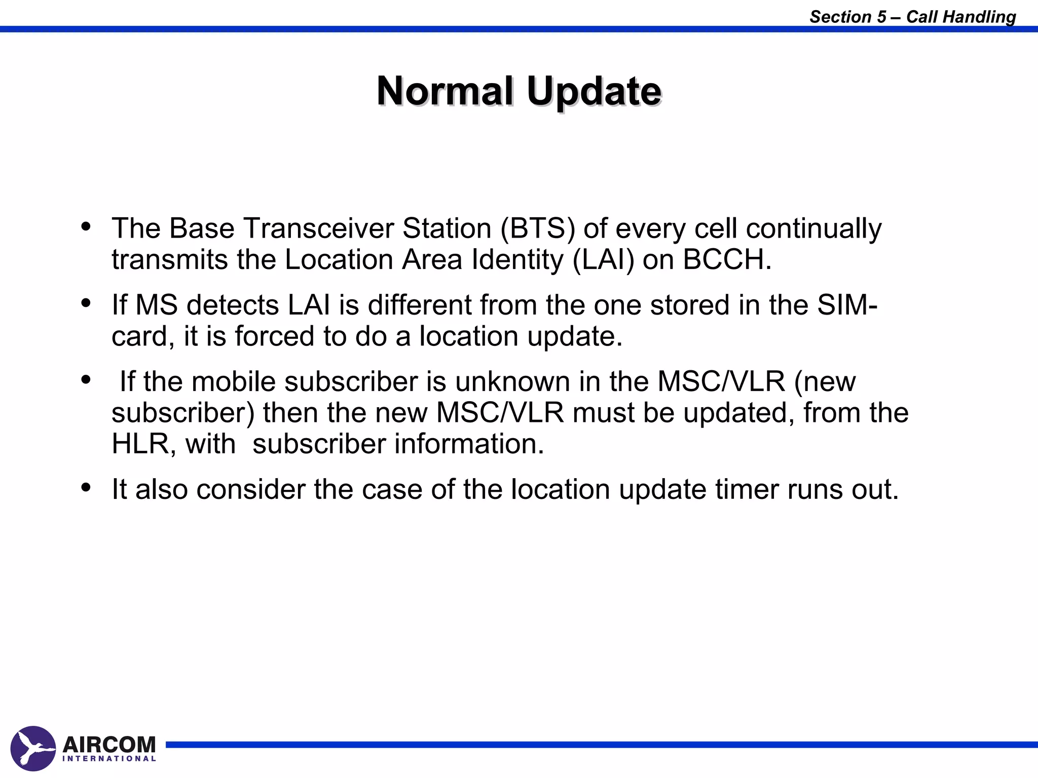 Section 5 – Call Handling



                        Normal Update


• The Base Transceiver Station (BTS) of every cell continually
  transmits the Location Area Identity (LAI) on BCCH.
• If MS detects LAI is different from the one stored in the SIM-
  card, it is forced to do a location update.
• If the mobile subscriber is unknown in the MSC/VLR (new
  subscriber) then the new MSC/VLR must be updated, from the
  HLR, with subscriber information.
• It also consider the case of the location update timer runs out.
 