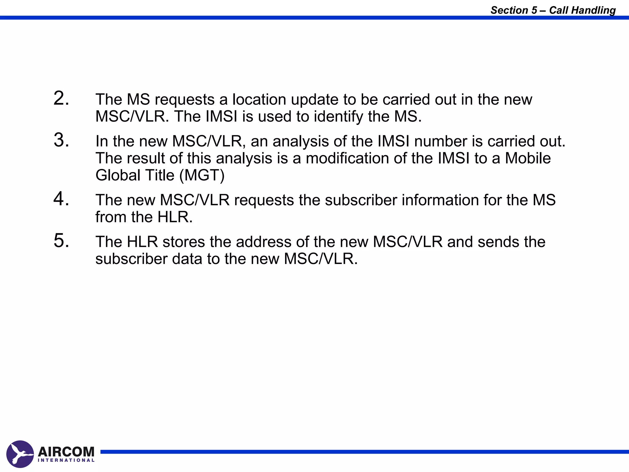Section 5 – Call Handling




2.   The MS requests a location update to be carried out in the new
     MSC/VLR. The IMSI is used to identify the MS.
3.   In the new MSC/VLR, an analysis of the IMSI number is carried out.
     The result of this analysis is a modification of the IMSI to a Mobile
     Global Title (MGT)
4.   The new MSC/VLR requests the subscriber information for the MS
     from the HLR.
5.   The HLR stores the address of the new MSC/VLR and sends the
     subscriber data to the new MSC/VLR.
 