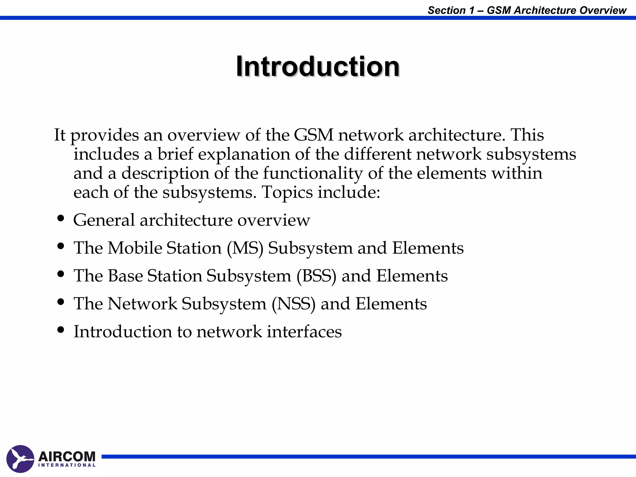 Section 1 – GSM Architecture Overview




                       Introduction

It provides an overview of the GSM network architecture. This
   includes a brief explanation of the different network subsystems
   and a description of the functionality of the elements within
   each of the subsystems. Topics include:
• General architecture overview
• The Mobile Station (MS) Subsystem and Elements
• The Base Station Subsystem (BSS) and Elements
• The Network Subsystem (NSS) and Elements
• Introduction to network interfaces
 