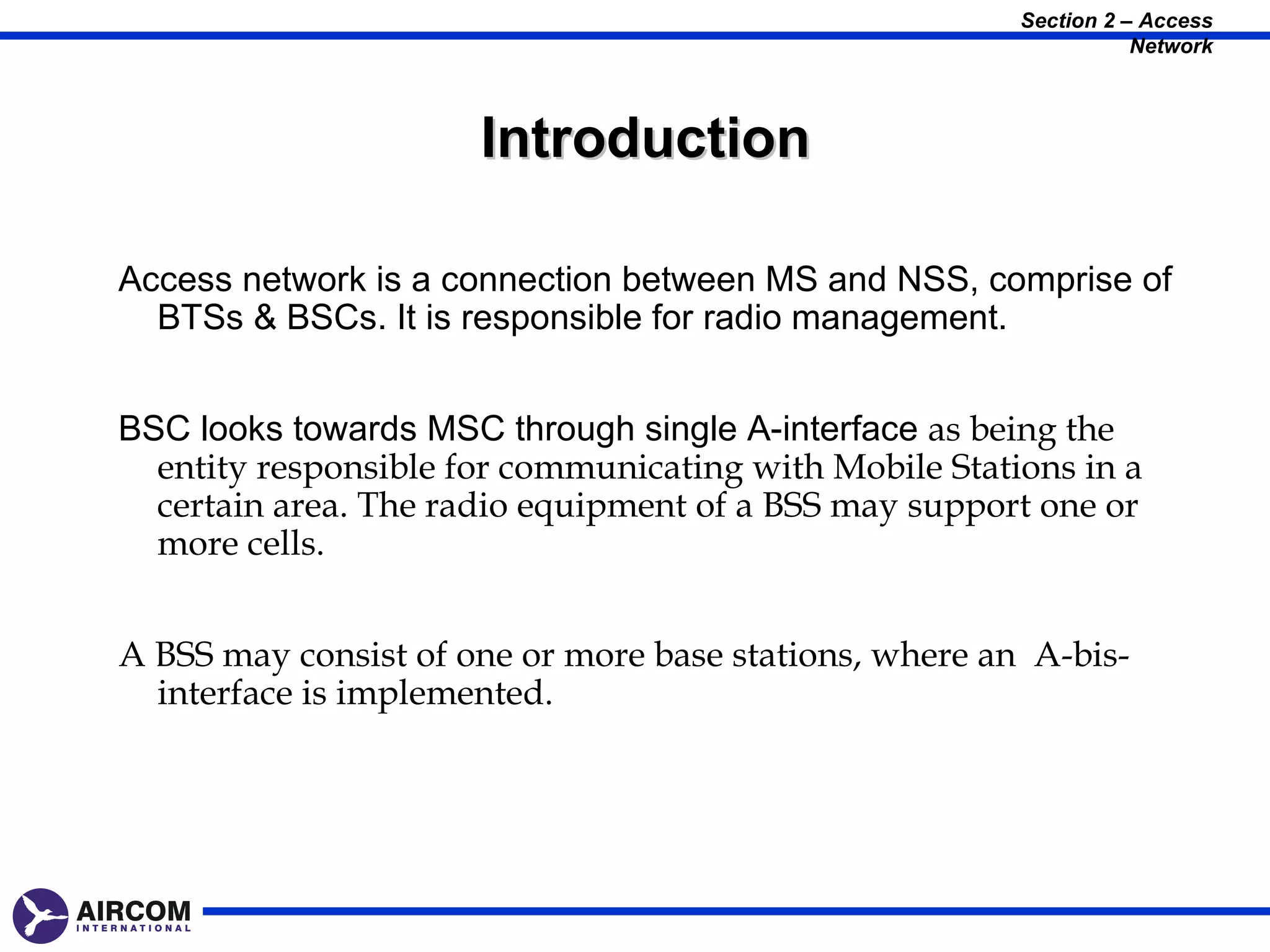 Section 2 – Access
                                                                   Network



                      Introduction

Access network is a connection between MS and NSS, comprise of
  BTSs & BSCs. It is responsible for radio management.


BSC looks towards MSC through single A-interface as being the
  entity responsible for communicating with Mobile Stations in a
  certain area. The radio equipment of a BSS may support one or
  more cells.


A BSS may consist of one or more base stations, where an A-bis-
  interface is implemented.
 