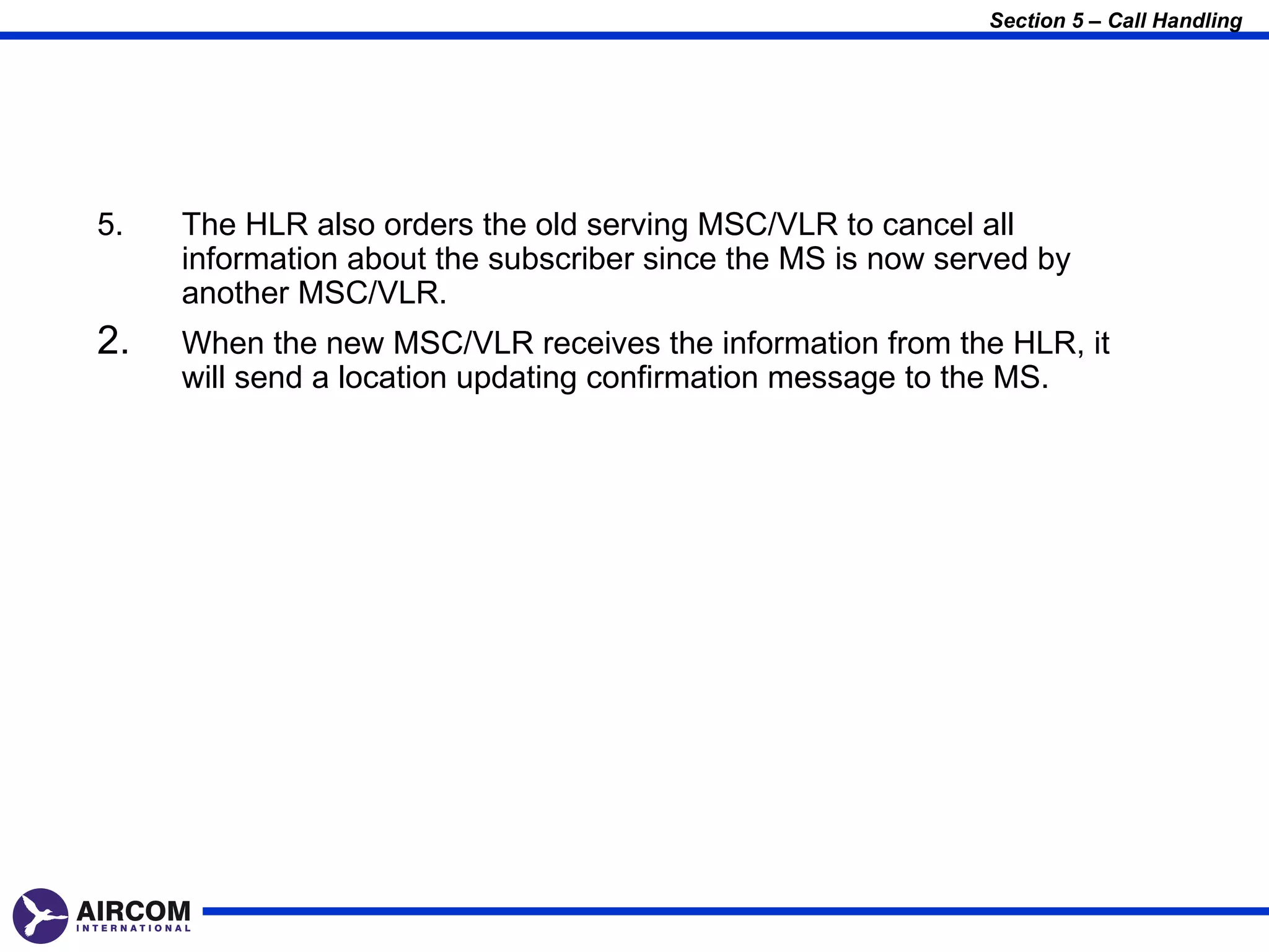 Section 5 – Call Handling




5.   The HLR also orders the old serving MSC/VLR to cancel all
     information about the subscriber since the MS is now served by
     another MSC/VLR.
2.   When the new MSC/VLR receives the information from the HLR, it
     will send a location updating confirmation message to the MS.
 