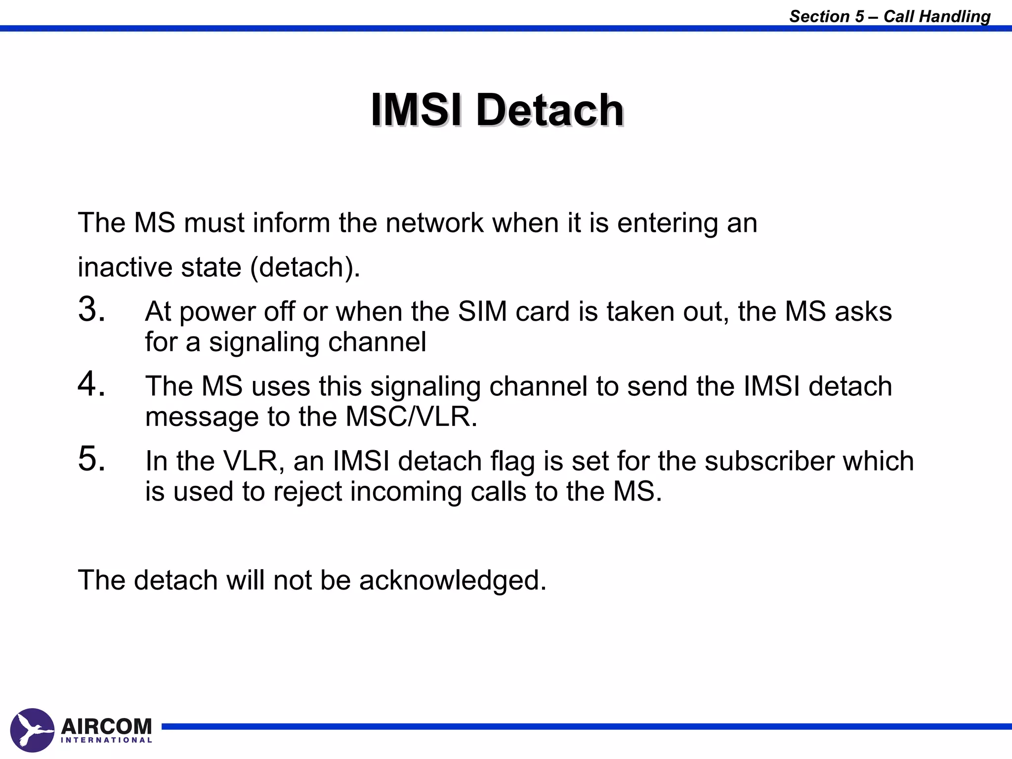 Section 5 – Call Handling




                           IMSI Detach

The MS must inform the network when it is entering an
inactive state (detach).
3.   At power off or when the SIM card is taken out, the MS asks
     for a signaling channel
4.   The MS uses this signaling channel to send the IMSI detach
     message to the MSC/VLR.
5.   In the VLR, an IMSI detach flag is set for the subscriber which
     is used to reject incoming calls to the MS.


The detach will not be acknowledged.
 