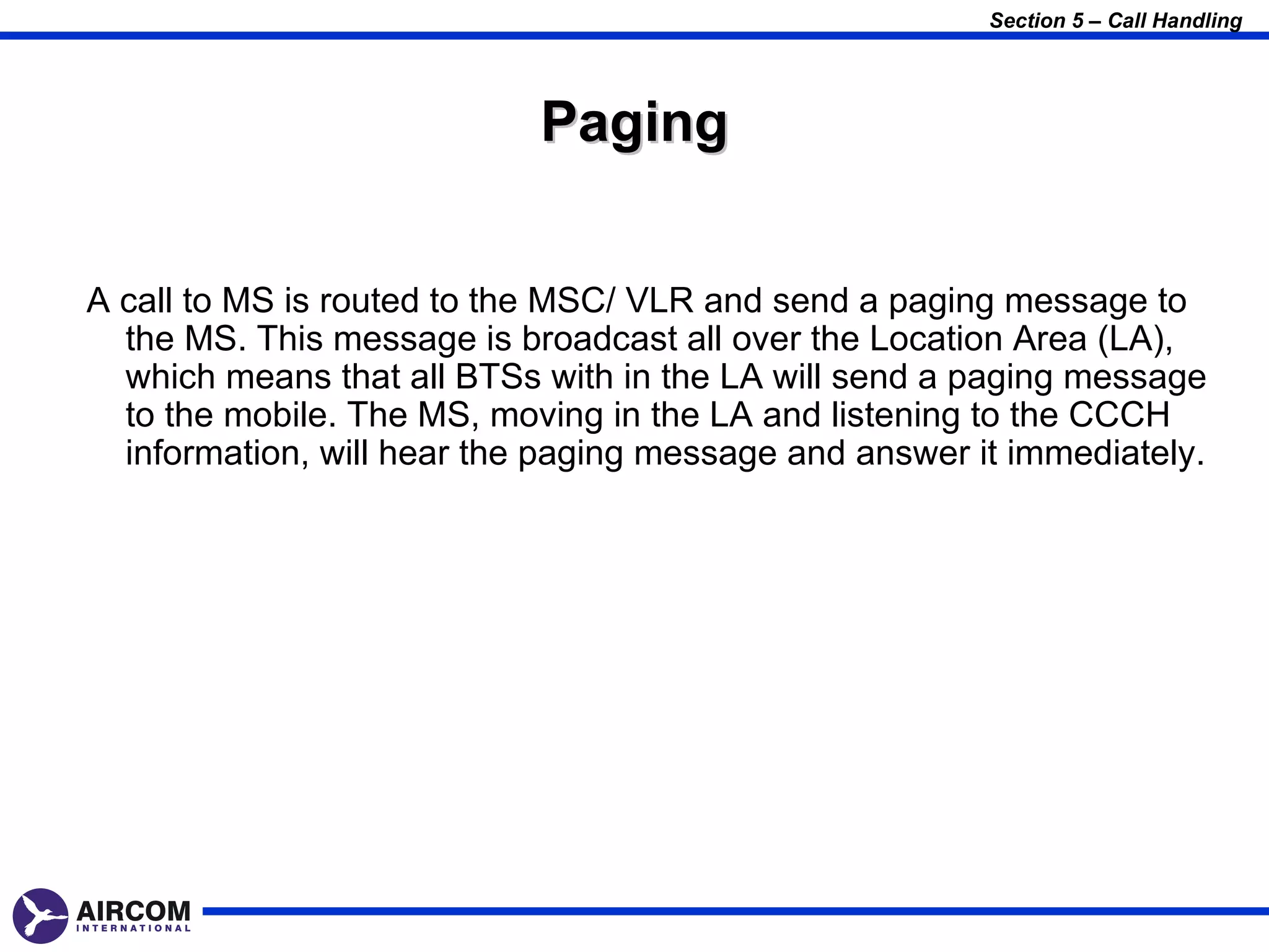 Section 5 – Call Handling




                            Paging


A call to MS is routed to the MSC/ VLR and send a paging message to
  the MS. This message is broadcast all over the Location Area (LA),
  which means that all BTSs with in the LA will send a paging message
  to the mobile. The MS, moving in the LA and listening to the CCCH
  information, will hear the paging message and answer it immediately.
 