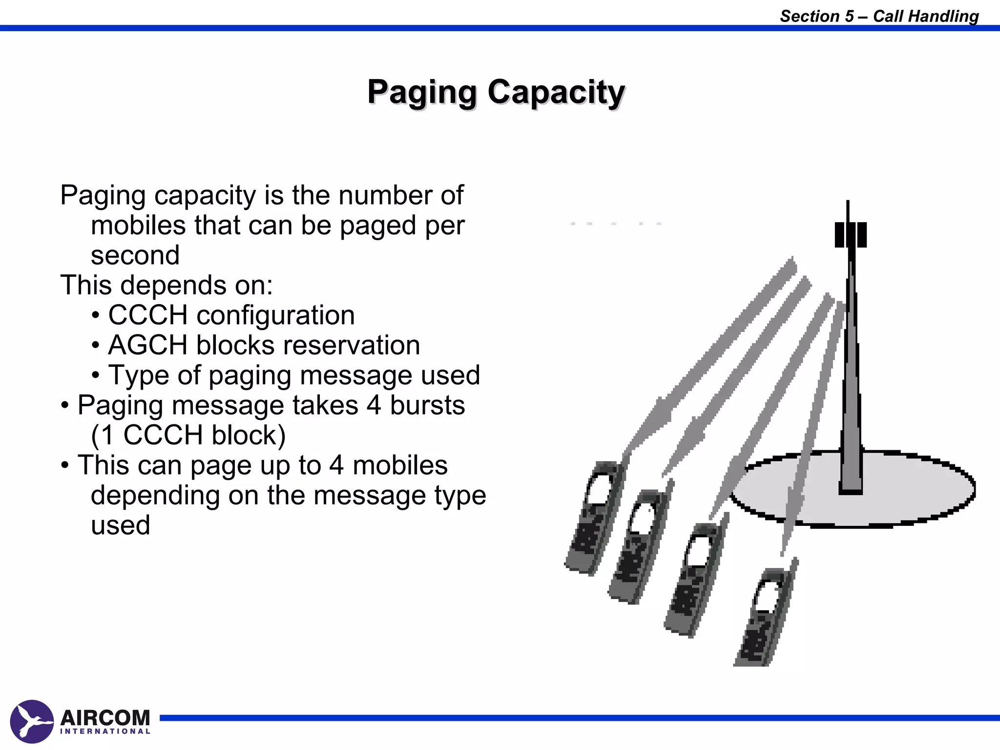 Section 5 – Call Handling



                      Paging Capacity


Paging capacity is the number of
   mobiles that can be paged per
   second
This depends on:
   • CCCH configuration
   • AGCH blocks reservation
   • Type of paging message used
• Paging message takes 4 bursts
   (1 CCCH block)
• This can page up to 4 mobiles
   depending on the message type
   used
 
