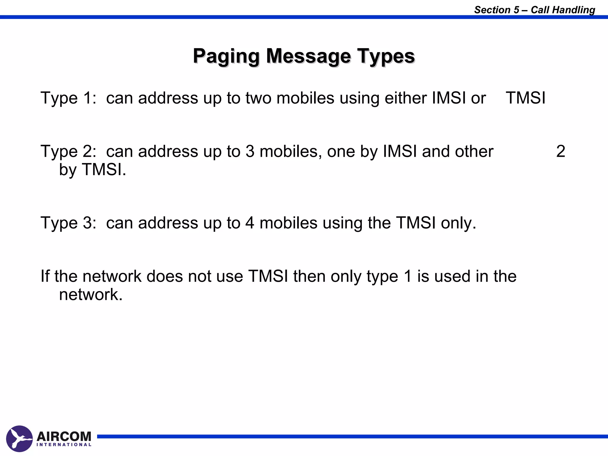 Section 5 – Call Handling



                    Paging Message Types

Type 1: can address up to two mobiles using either IMSI or      TMSI


Type 2: can address up to 3 mobiles, one by IMSI and other                2
  by TMSI.


Type 3: can address up to 4 mobiles using the TMSI only.


If the network does not use TMSI then only type 1 is used in the
    network.
 