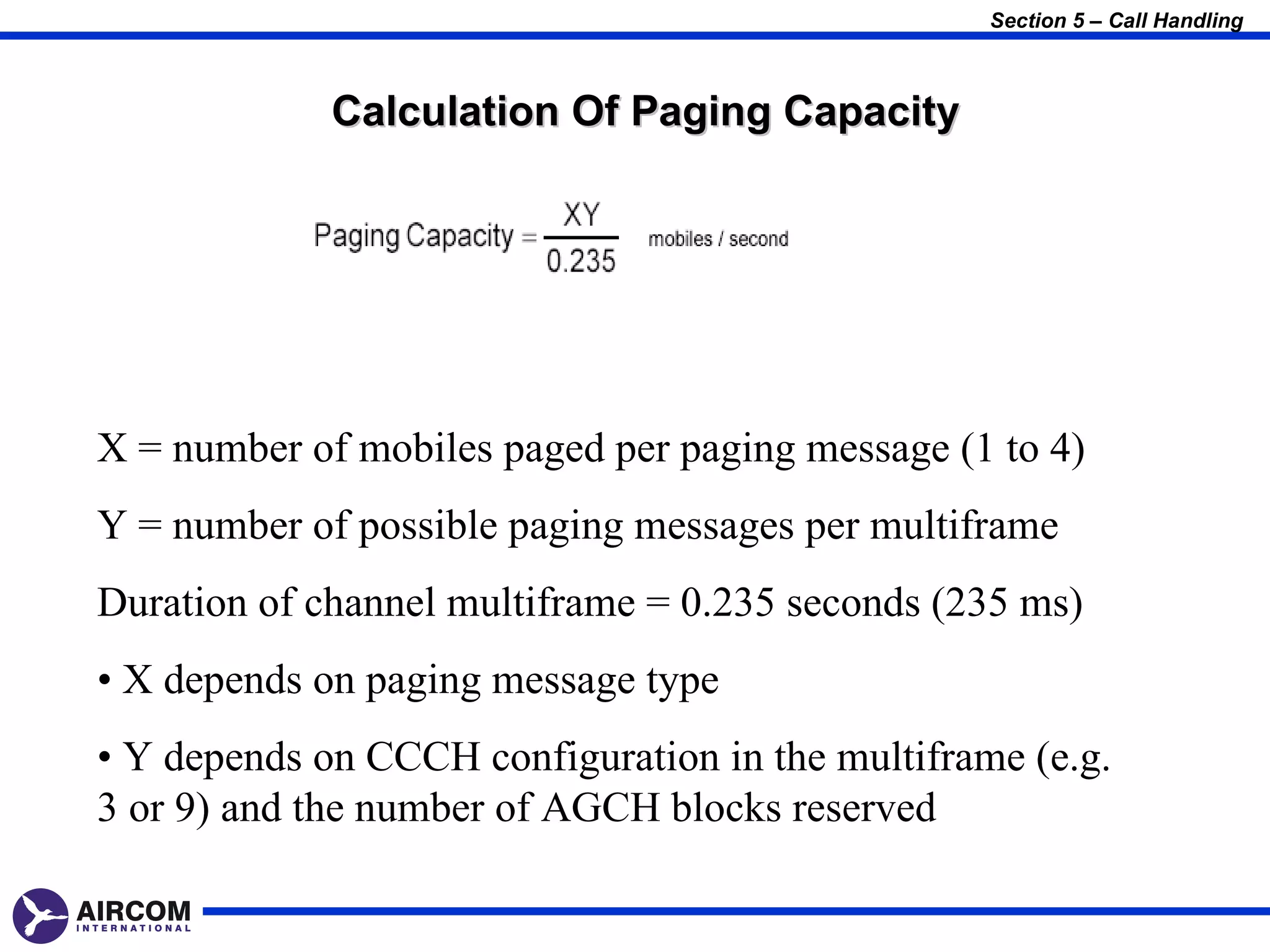 Section 5 – Call Handling



             Calculation Of Paging Capacity




X = number of mobiles paged per paging message (1 to 4)
Y = number of possible paging messages per multiframe
Duration of channel multiframe = 0.235 seconds (235 ms)
• X depends on paging message type
• Y depends on CCCH configuration in the multiframe (e.g.
3 or 9) and the number of AGCH blocks reserved
 