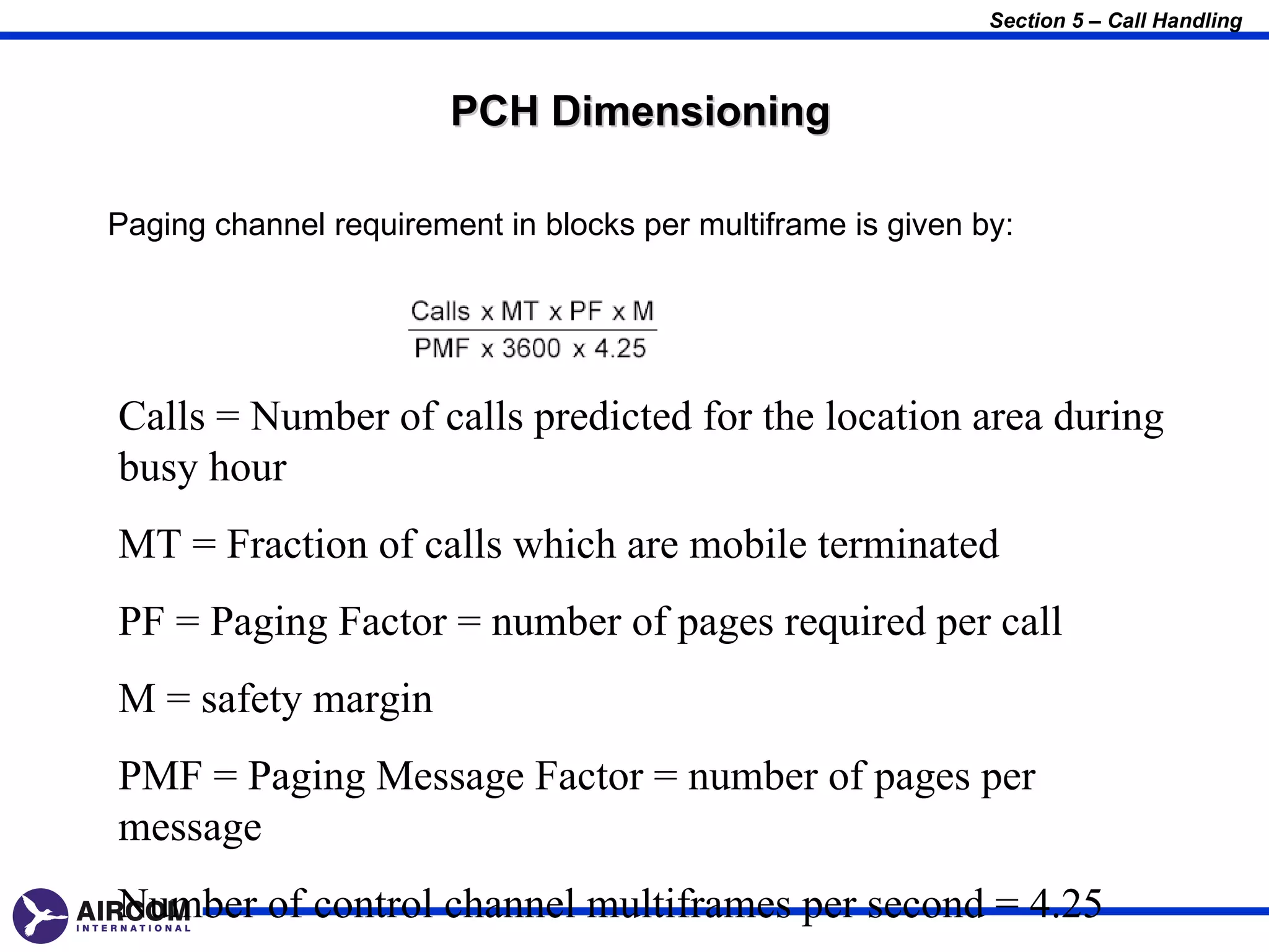 Section 5 – Call Handling



                        PCH Dimensioning

Paging channel requirement in blocks per multiframe is given by:




Calls = Number of calls predicted for the location area during
busy hour
MT = Fraction of calls which are mobile terminated
PF = Paging Factor = number of pages required per call
M = safety margin
PMF = Paging Message Factor = number of pages per
message
Number of control channel multiframes per second = 4.25
 