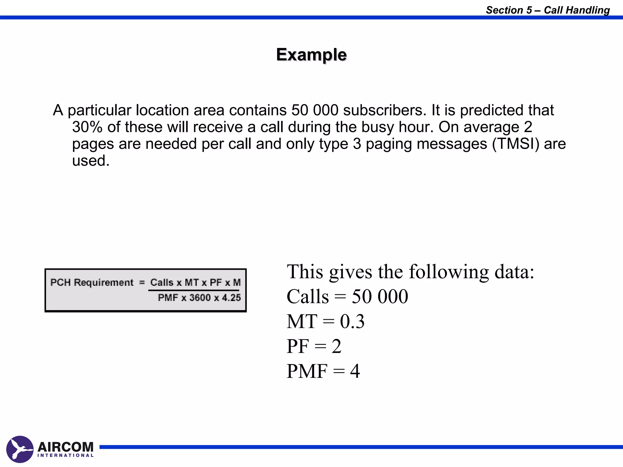 Section 5 – Call Handling



                                 Example


A particular location area contains 50 000 subscribers. It is predicted that
   30% of these will receive a call during the busy hour. On average 2
   pages are needed per call and only type 3 paging messages (TMSI) are
   used.




                                  This gives the following data:
                                  Calls = 50 000
                                  MT = 0.3
                                  PF = 2
                                  PMF = 4
 