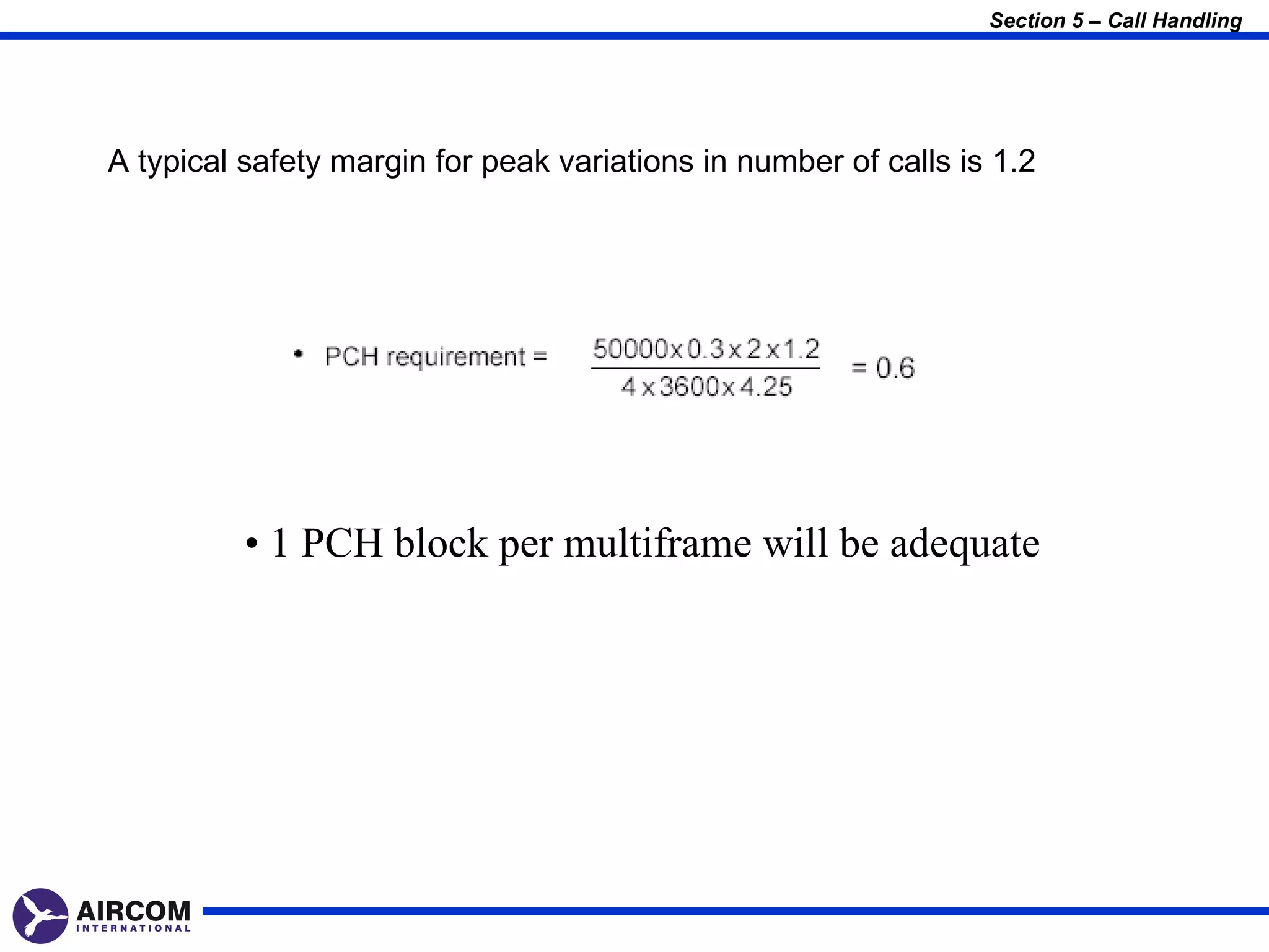 Section 5 – Call Handling




A typical safety margin for peak variations in number of calls is 1.2




          • 1 PCH block per multiframe will be adequate
 