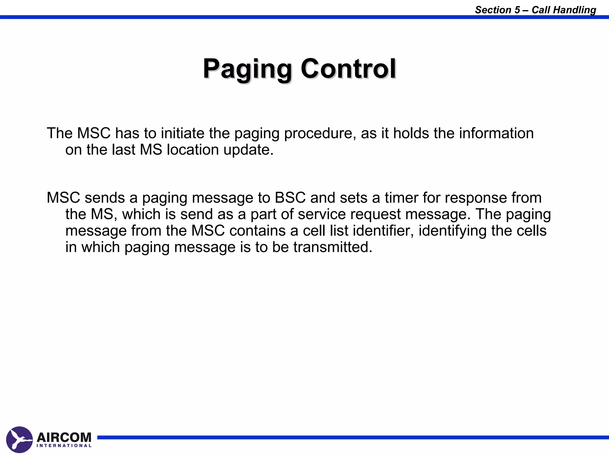 Section 5 – Call Handling




                       Paging Control

The MSC has to initiate the paging procedure, as it holds the information
  on the last MS location update.


MSC sends a paging message to BSC and sets a timer for response from
  the MS, which is send as a part of service request message. The paging
  message from the MSC contains a cell list identifier, identifying the cells
  in which paging message is to be transmitted.
 