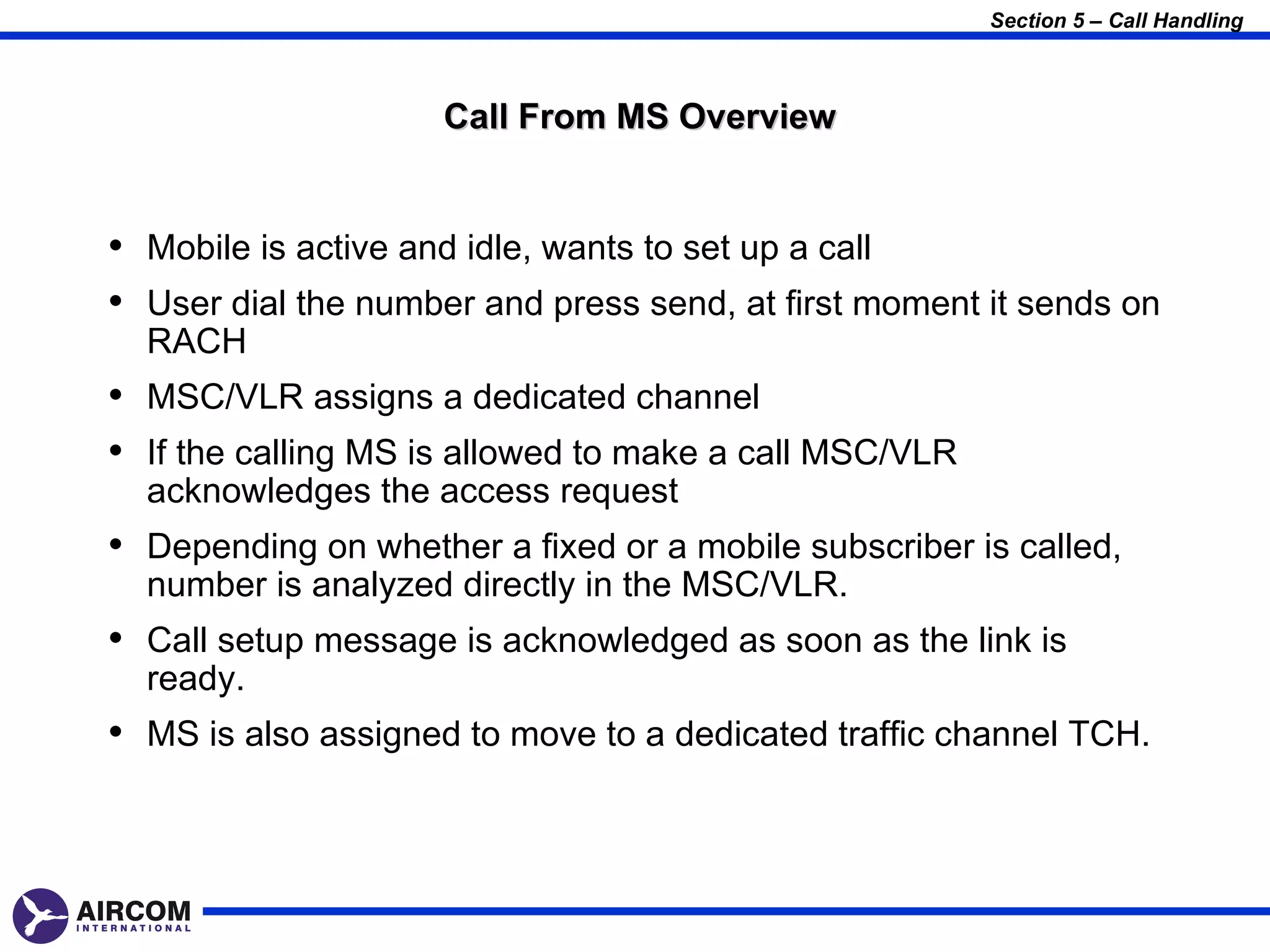 Section 5 – Call Handling



                     Call From MS Overview


• Mobile is active and idle, wants to set up a call
• User dial the number and press send, at first moment it sends on
  RACH
• MSC/VLR assigns a dedicated channel
• If the calling MS is allowed to make a call MSC/VLR
  acknowledges the access request
• Depending on whether a fixed or a mobile subscriber is called,
  number is analyzed directly in the MSC/VLR.
• Call setup message is acknowledged as soon as the link is
  ready.
• MS is also assigned to move to a dedicated traffic channel TCH.
 