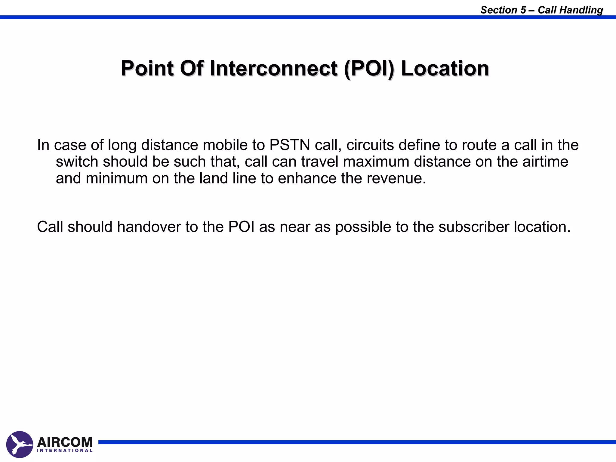 Section 5 – Call Handling




            Point Of Interconnect (POI) Location


In case of long distance mobile to PSTN call, circuits define to route a call in the
   switch should be such that, call can travel maximum distance on the airtime
   and minimum on the land line to enhance the revenue.


Call should handover to the POI as near as possible to the subscriber location.
 