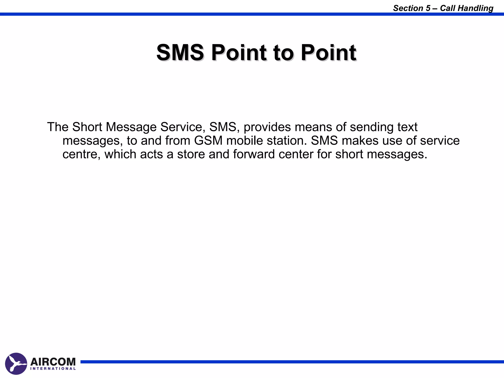 Section 5 – Call Handling




                 SMS Point to Point


The Short Message Service, SMS, provides means of sending text
  messages, to and from GSM mobile station. SMS makes use of service
  centre, which acts a store and forward center for short messages.
 