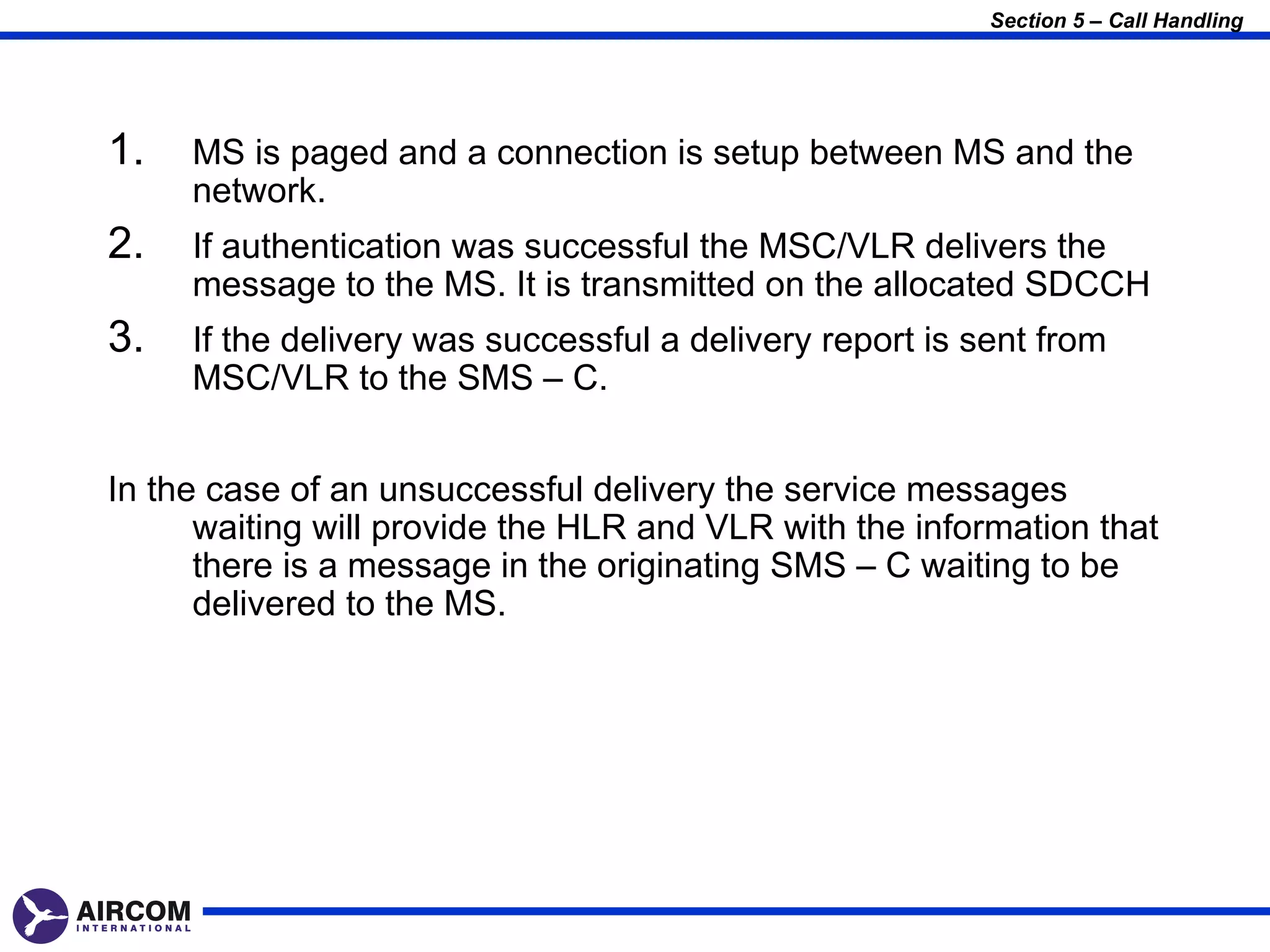 Section 5 – Call Handling




1.   MS is paged and a connection is setup between MS and the
     network.
2.   If authentication was successful the MSC/VLR delivers the
     message to the MS. It is transmitted on the allocated SDCCH
3.   If the delivery was successful a delivery report is sent from
     MSC/VLR to the SMS – C.


In the case of an unsuccessful delivery the service messages
      waiting will provide the HLR and VLR with the information that
      there is a message in the originating SMS – C waiting to be
      delivered to the MS.
 