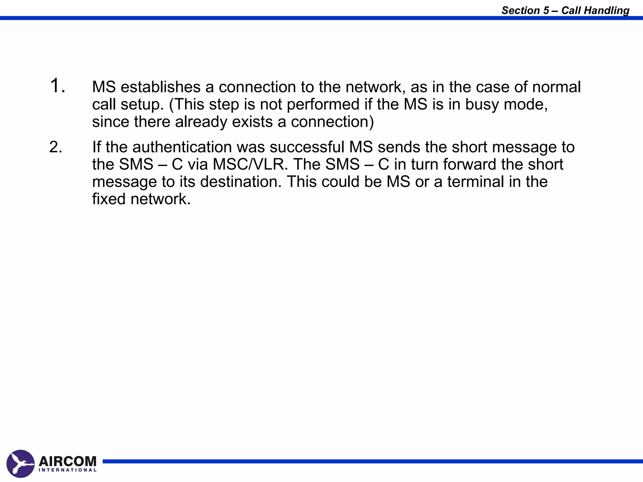 Section 5 – Call Handling




1.   MS establishes a connection to the network, as in the case of normal
     call setup. (This step is not performed if the MS is in busy mode,
     since there already exists a connection)
2.   If the authentication was successful MS sends the short message to
     the SMS – C via MSC/VLR. The SMS – C in turn forward the short
     message to its destination. This could be MS or a terminal in the
     fixed network.
 