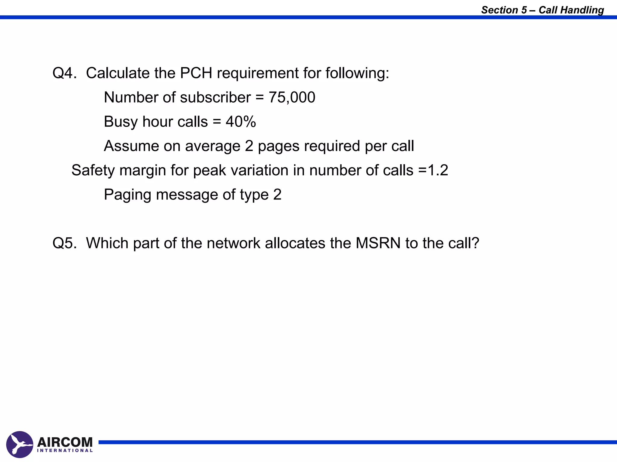 Section 5 – Call Handling




Q4. Calculate the PCH requirement for following:
       Number of subscriber = 75,000
       Busy hour calls = 40%
       Assume on average 2 pages required per call
  Safety margin for peak variation in number of calls =1.2
       Paging message of type 2


Q5. Which part of the network allocates the MSRN to the call?
 