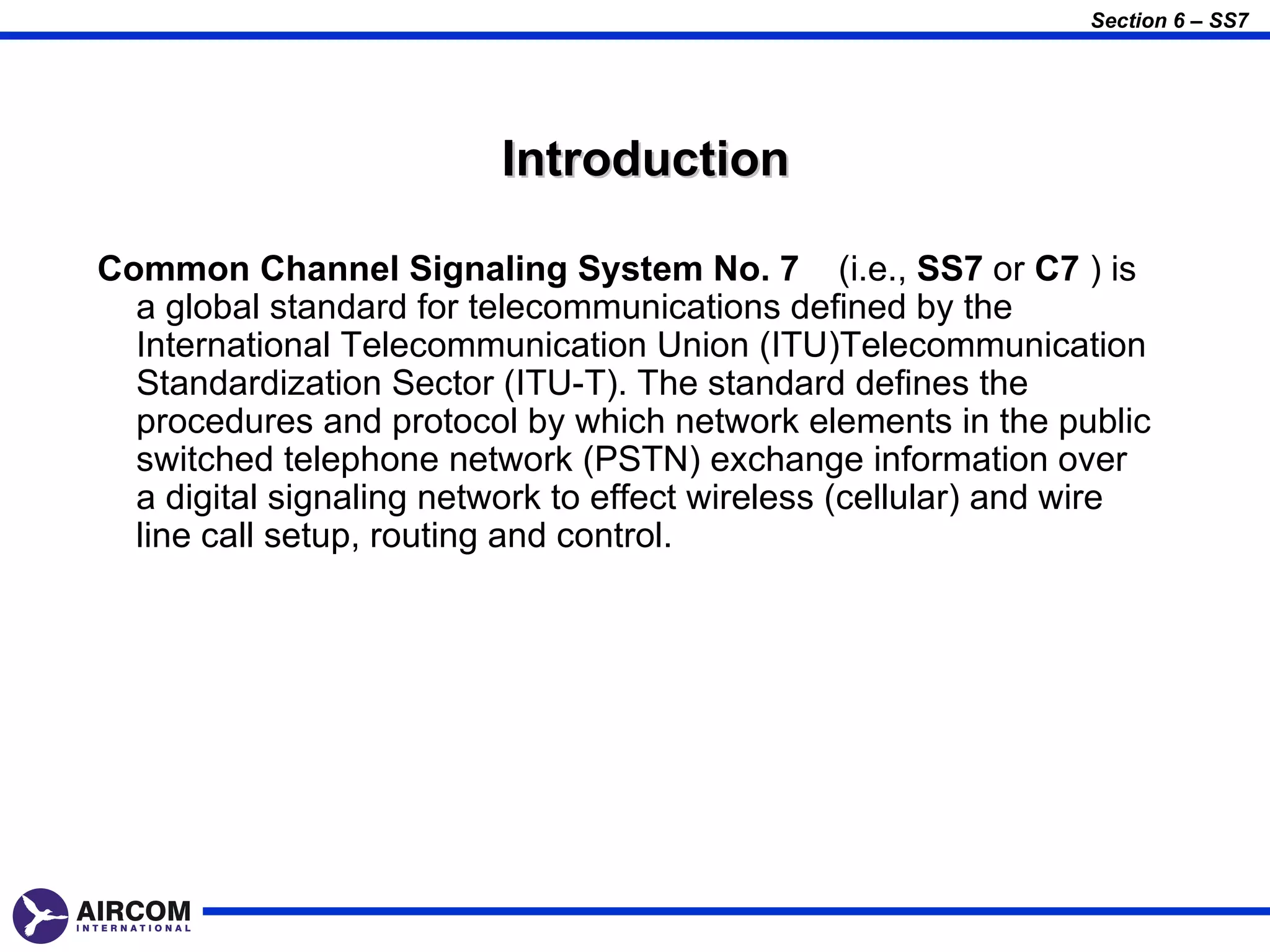 Section 6 – SS7




                          Introduction

Common Channel Signaling System No. 7 (i.e., SS7 or C7 ) is
  a global standard for telecommunications defined by the
  International Telecommunication Union (ITU)Telecommunication
  Standardization Sector (ITU-T). The standard defines the
  procedures and protocol by which network elements in the public
  switched telephone network (PSTN) exchange information over
  a digital signaling network to effect wireless (cellular) and wire
  line call setup, routing and control.
 