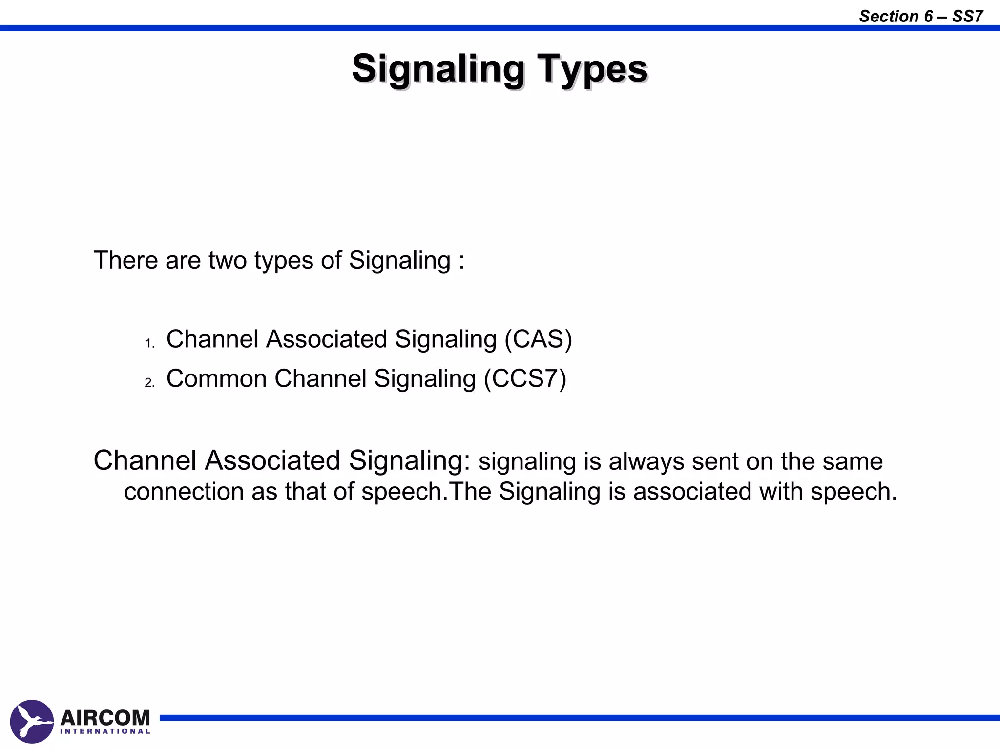 Section 6 – SS7


                        Signaling Types



There are two types of Signaling :


    1.   Channel Associated Signaling (CAS)
    2.   Common Channel Signaling (CCS7)


Channel Associated Signaling: signaling is always sent on the same
  connection as that of speech.The Signaling is associated with speech.
 