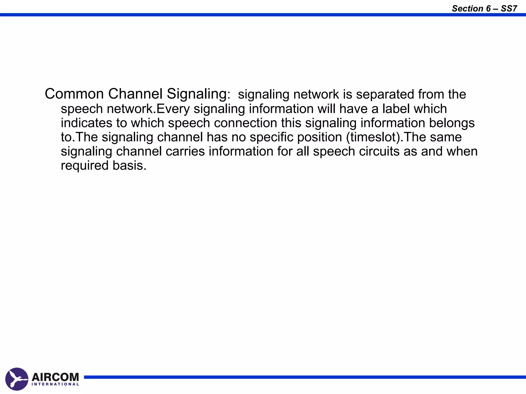 Section 6 – SS7




Common Channel Signaling: signaling network is separated from the
  speech network.Every signaling information will have a label which
  indicates to which speech connection this signaling information belongs
  to.The signaling channel has no specific position (timeslot).The same
  signaling channel carries information for all speech circuits as and when
  required basis.
 